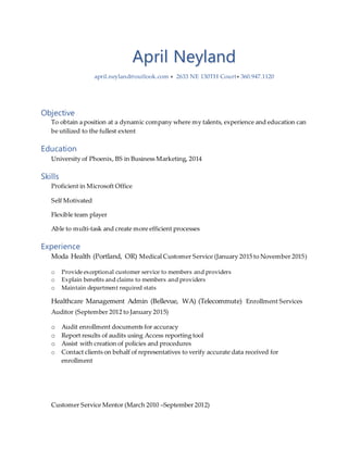 April Neyland
april.neyland@outlook.com  2633 NE 130TH Court 360.947.1120
Objective
To obtain a position at a dynamic company where my talents, experience and education can
be utilized to the fullest extent
Education
University of Phoenix, BS in Business Marketing, 2014
Skills
Proficient in Microsoft Office
Self Motivated
Flexible team player
Able to multi-task and create more efficient processes
Experience
Moda Health (Portland, OR) Medical Customer Service (January 2015 to November 2015)
o Provide exceptional customer service to members and providers
o Explain benefits and claims to members and providers
o Maintain department required stats
Healthcare Management Admin (Bellevue, WA) (Telecommute) Enrollment Services
Auditor (September 2012 to January 2015)
o Audit enrollment documents for accuracy
o Report results of audits using Access reporting tool
o Assist with creation of policies and procedures
o Contact clients on behalf of representatives to verify accurate data received for
enrollment
Customer Service Mentor (March 2010 –September 2012)
 