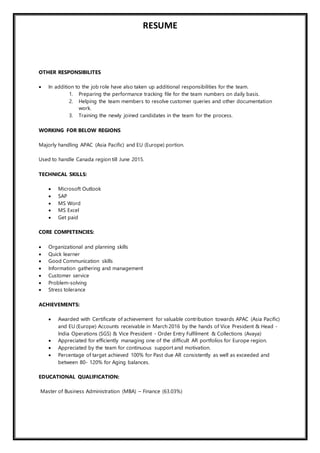 RESUME
OTHER RESPONSIBILITES
 In addition to the job role have also taken up additional responsibilities for the team.
1. Preparing the performance tracking file for the team numbers on daily basis.
2. Helping the team members to resolve customer queries and other documentation
work.
3. Training the newly joined candidates in the team for the process.
WORKING FOR BELOW REGIONS
Majorly handling APAC (Asia Pacific) and EU (Europe) portion.
Used to handle Canada region till June 2015.
TECHNICAL SKILLS:
 Microsoft Outlook
 SAP
 MS Word
 MS Excel
 Get paid
CORE COMPETENCIES:
 Organizational and planning skills
 Quick learner
 Good Communication skills
 Information gathering and management
 Customer service
 Problem-solving
 Stress tolerance
ACHIEVEMENTS:
 Awarded with Certificate of achievement for valuable contribution towards APAC (Asia Pacific)
and EU (Europe) Accounts receivable in March 2016 by the hands of Vice President & Head -
India Operations (SGS) & Vice President - Order Entry Fulfilment & Collections (Avaya)
 Appreciated for efficiently managing one of the difficult AR portfolios for Europe region.
 Appreciated by the team for continuous support and motivation.
 Percentage of target achieved 100% for Past due AR consistently as well as exceeded and
between 80- 120% for Aging balances.
EDUCATIONAL QUALIFICATION:
Master of Business Administration (MBA) – Finance (63.03%)
 