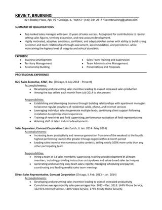 KEVIN T. BRUENING
821 Bradley Place, Apt. V2 • Chicago, IL • 60613 • (440) 341­2517 • kevintbruening@yahoo.com
SUMMARY OF QUALIFICATIONS
 Top‐ranked sales manager with over 10 years of sales success. Recognized for contributions to record‐
setting sales figures, territory expansion, and new account development.
 Highly motivated, adaptive, ambitious, confident, and adept problem solver with ability to build strong 
customer and team relationships through assessment, accommodation, and persistence, while 
maintaining the highest level of integrity and ethical standards.
EXPERTISE
 Business Development
 Territory Management
 Relationship Building
 Sales Team Training and Supervision
 Team Administrative Management
 Presentations and Proposals
PROFESSIONAL EXPERIENCE 
D2D Sales Executive, AT&T, Inc. (Chicago, IL July 2014 – Present)
Accomplishments: 
 Developing and presenting sales incentive leading to overall increased sales production
 Among the top sellers each month from July 2014 to the present
Responsibilities: 
 Establishing and developing business through building relationships with apartment managers 
to become regular providers of residential cable, phone, and internet services
 Leveraging individual sales to generate multiple leads; continuing client support following 
installation to optimize client experience 
 Training of new hires and field supervising; performance evaluation of field representatives
 Advising staff of latest industry developments 
Sales Supervisor, Comcast Corporation (Lake Zurich, IL Jan. 2014 ‐ May 2014)
Accomplishments:
 Increasing team productivity and revenue generation from one of the weakest to the fourth 
highest performing team in the greater Chicago region within 4 month period
 Leading sales team to win numerous sales contests, selling nearly 100% more units than any 
other participating team
Responsibilities:
 Hiring a team of 13 sales members; supervising, training and development of all team 
members, including providing instruction on top‐down and value‐based sales techniques
 Generating and analyzing daily team sales reports; managing scheduling and payroll; 
coordinating and leading weekly sales team meetings
Direct Sales Representative, Comcast Corporation (Chicago, IL Feb. 2013 – Jan. 2014)
Accomplishments:
 Developing and presenting sales incentive leading to overall increased productivity 
 Cumulative average monthly sales percentages Nov. 2013 – Dec. 2013: 144% Phone Service, 
122.91% Internet Service, 118% Video Service, 175% Xfinity Home Security
 