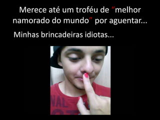Merece até um troféu de “melhor
namorado do mundo” por aguentar...
Minhas brincadeiras idiotas...

 