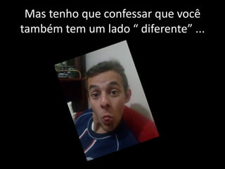 Mas tenho que confessar que você
também tem um lado “ diferente” ...

 