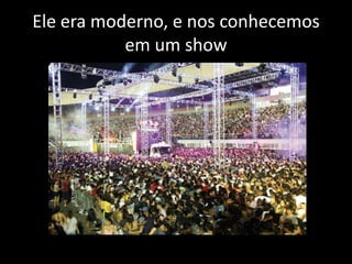 Ele era moderno, e nos conhecemos
em um show

 
