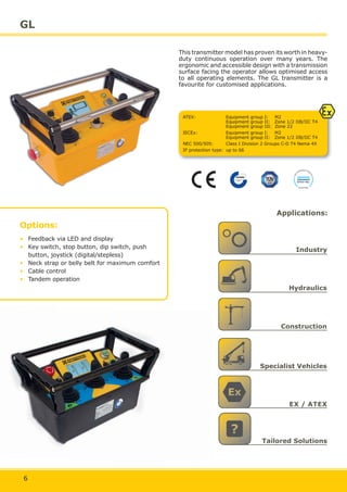 6
GL
This transmitter model has proven its worth in heavy-
duty continuous operation over many years. The
ergonomic and accessible design with a transmission
surface facing the operator allows optimised access
to all operating elements. The GL transmitter is a
favourite for customised applications.
Options:
Feedback via LED and display
Key switch, stop button, dip switch, push
button, joystick (digital/stepless)
Neck strap or belly belt for maximum comfort
Cable control
Tandem operation
Applications:
Industry
Hydraulics
Construction
Tailored Solutions
EX / ATEX
Specialist Vehicles
ATEX: Equipment group I: M2
Equipment group II: Zone 1/2 IIB/IIC T4
Equipment group III: Zone 22
IECEx: Equipment group I: M2
Equipment group II: Zone 1/2 IIB/IIC T4
NEC 500/505: Class I Division 2 Groups C-D T4 Nema 4X
IP protection type: up to 66
 