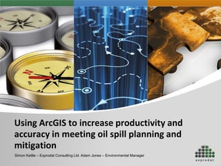 Using ArcGIS to increase productivity and
accuracy in meeting oil spill planning and
mitigation
Simon Kettle – Exprodat Consulting Ltd. Adam Jones – Environmental Manager
 