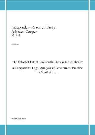 Independent Research Essay
Athisten Cooper
321883
9/22/2014
The Effect of Patent Laws on the Access to Healthcare:
a Comparative Legal Analysis of Government Practice
in South Africa
Word Count: 8176
 
