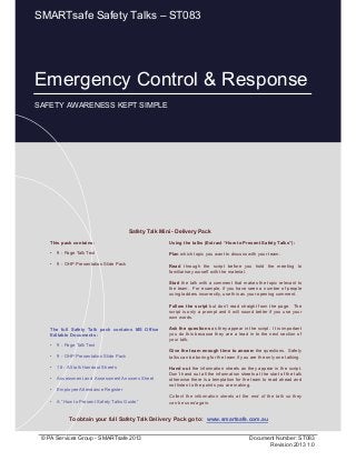 Emergency Control & Response
Page 1 of 12
© PA Services Group - SMARTsafe 2013 Document Number: ST083
Revision 2013 1.0
This pack contains:
• 9 - Page Talk Text
• 9 - OHP Presentation Slide Pack
Using the talks (Extract “How to Present Safety Talks”):
Plan which topic you want to discuss with your team.
Read through the script before you hold the meeting to
familiarise yourself with the material.
Start the talk with a comment that makes the topic relevant to
the team. For example, if you have seen a number of people
using ladders incorrectly, use this as your opening comment.
Follow the script but don’t read straight from the page. The
script is only a prompt and it will sound better if you use your
own words.
Ask the questions as they appear in the script. It is important
you do this because they are a lead in to the next section of
your talk.
Give the team enough time to answer the questions. Safety
talks can be boring for the team if you are the only one talking.
Hand out the information sheets as they appear in the script.
Don’t hand out all the information sheets at the start of the talk
otherwise there is a temptation for the team to read ahead and
not listen to the points you are making.
Collect the information sheets at the end of the talk so they
can be used again.
Safety Talk Mini - Delivery Pack
To obtain your full Safety Talk Delivery Pack go to: www.smartsafe.com.au
The full Safety Talk pack contains MS Office
Editable Documents :
• 9 - Page Talk Text
• 9 - OHP Presentation Slide Pack
• 18 - A5 talk Handout Sheets
• Assessment and Assessment Answers Sheet
• Employee Attendance Register
• A “How to Present Safety Talks Guide”
Emergency Control & Response
SAFETY AWARENESS KEPT SIMPLE
SMARTsafe Safety Talks – ST083
 