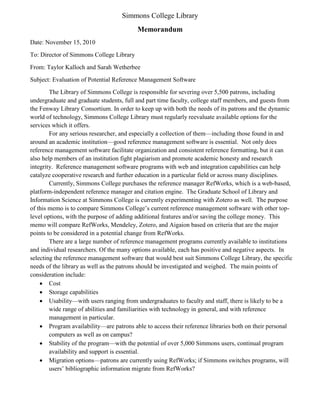 Simmons College Library
                                          Memorandum
Date: November 15, 2010
To: Director of Simmons College Library
From: Taylor Kalloch and Sarah Wetherbee
Subject: Evaluation of Potential Reference Management Software
        The Library of Simmons College is responsible for severing over 5,500 patrons, including
undergraduate and graduate students, full and part time faculty, college staff members, and guests from
the Fenway Library Consortium. In order to keep up with both the needs of its patrons and the dynamic
world of technology, Simmons College Library must regularly reevaluate available options for the
services which it offers.
        For any serious researcher, and especially a collection of them—including those found in and
around an academic institution—good reference management software is essential. Not only does
reference management software facilitate organization and consistent reference formatting, but it can
also help members of an institution fight plagiarism and promote academic honesty and research
integrity. Reference management software programs with web and integration capabilities can help
catalyze cooperative research and further education in a particular field or across many disciplines.
        Currently, Simmons College purchases the reference manager RefWorks, which is a web-based,
platform-independent reference manager and citation engine. The Graduate School of Library and
Information Science at Simmons College is currently experimenting with Zotero as well. The purpose
of this memo is to compare Simmons College’s current reference management software with other top-
level options, with the purpose of adding additional features and/or saving the college money. This
memo will compare RefWorks, Mendeley, Zotero, and Aigaion based on criteria that are the major
points to be considered in a potential change from RefWorks.
        There are a large number of reference management programs currently available to institutions
and individual researchers. Of the many options available, each has positive and negative aspects. In
selecting the reference management software that would best suit Simmons College Library, the specific
needs of the library as well as the patrons should be investigated and weighed. The main points of
consideration include:
     Cost
     Storage capabilities
     Usability—with users ranging from undergraduates to faculty and staff, there is likely to be a
        wide range of abilities and familiarities with technology in general, and with reference
        management in particular.
     Program availability—are patrons able to access their reference libraries both on their personal
        computers as well as on campus?
     Stability of the program—with the potential of over 5,000 Simmons users, continual program
        availability and support is essential.
     Migration options—patrons are currently using RefWorks; if Simmons switches programs, will
        users’ bibliographic information migrate from RefWorks?
 