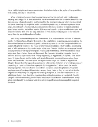 2 | MAREN LEED
these yields insights and recommendations that help to inform the realm of the possible—
technically, ﬁscally, or otherwise.
What is lacking, however, is a broader framework within which policymakers can
develop a strategy—or at least a common basis of consideration for informed analysis—for
determining where alternative platforms offer the most potential, or where the marginal
dollar or steaming day might be better invested in preserving or enhancing amphibious
ships. Absent such a framework, leaders are forced to make a series of incremental deci-
sions based on their individual merits. This approach masks system-level interactions, and
could result in a ﬂeet over the long term that is even more poorly aligned to the environ-
ment than the amphibious ﬂeet of today.
This study aims to develop such a framework, or at least the basic outlines of one that
can be further reﬁned. Chapter 1 describes the amphibious shipping gap, summarizing the
evolution of amphibious shipping goals and relating those to current and projected future
supply. Chapter 2 describes the range of alternatives to address what will be a continuing
gap, of which the use of alternative ships is just one. Chapter 3 builds on the approach used
in our previous study by updating and reﬁning a list of the key attributes of amphibious
ships, and then relating those attributes and the characteristics that comprise them to
various military operations, with ratings appearing in Appendix A. Chapter 3 then delin-
eates 16 ships chosen for the study, both amphibious and non-amphibious, along those
same attributes and characteristics. Ratings for these ships are shown in Appendix B.
Chapter 4 describes the types of operations in which ships fall short of providing necessary
capability or capacity (also shown graphically in Appendix C). Where shortfalls exist,
employing ships with insuﬃcient capabilities indicates areas of higher risk. Chapter 5
explores some of the key differentiators among those risks, as they are not all of similar
importance and many can be partially or fully mitigated. It then describes some of the
additional factors that should be considered as mitigation options are weighed. Finally,
Chapter 6 offers concluding observations about how the attribute framework can be ap-
plied more broadly to inform a holistic strategy to guide amphibious capabilities going
forward.
 