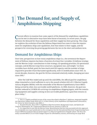 | 3
The Demand for, and Supply of,
Amphibious Shipping
Current efforts to examine how some aspects of the demand for amphibious capabilities
can be met in alternative ways have been borne of necessity. In recent years, the gap
between the demand for those capabilities and their supply has been growing. This chap-
ter explains the evolution of how the Defense Department has come to view the require-
ment for amphibious ships and capabilities, how that relates to their supply, and the
prospects for reversing the growing gap between the two in the short and medium term.
Demand for Amphibious Ships
Over time, perspectives on how many amphibious ships (i.e., the inventory) the Depart-
ment of Defense requires has been a function of at least four variables: (1) defense strategy
and the Marine Corps’ contributions to that strategy; (2) spending priorities; (3) operational
concepts; and (4) Marine Corps force structure, equipment size, and weight.1
As these
variables have shifted, goals for how much total lift capacity and the number of ships
required to provide it have ﬂuctuated signiﬁcantly, with 15 modiﬁcations since 1951. In
recent decades, however, the goal for lift has remained relatively stable, changing just once
since 1991.2
After the Cold War ended and up until the mid-2000s, the oﬃcial goal for amphibious
ships remained at a level suﬃcient to carry the assault echelon (AE) of 2.5 Marine Expedi-
tionary Brigades (MEBs), with the remainder of the Marine Expeditionary Force (MEF)
being carried by other, less survivable sealift platforms. In 2006, however, the goal was
further reduced to 2.0 MEB AEs arriving via amphibious shipping (again, with the remain-
ing equipment and supplies coming on less survivable platforms), a goal that remains in
place today.3
1. This is a slightly modiﬁed version of the causes described in Matthew T. Robinson, Integrated Amphibi-
ous Operations Update Study (DON Lift 2+): A Short History of the Amphibious Lift Requirement (Alexandria,
VA: Center for Naval Analyses, July 2002), 2.
2. Ronald O’Rourke, Navy LPD-17 Amphibious Ship Procurement: Background, Issues, and Options for
Congress (Washington, DC: Congressional Research Service, January 9, 2012), 10.
3. It is important to note that the Marine Corps’ determination that the risk associated with this approach
was acceptable was in part predicated on the assumption that the then-planned Maritime Prepositioning Force-
Future (MPF(F)) would provide sea-based support to a Marine Expeditionary Brigade ashore. The Navy for-
mally canceled MPF(F) in its FY2011 budget request for affordability reasons, eliminating two large-deck
1
 