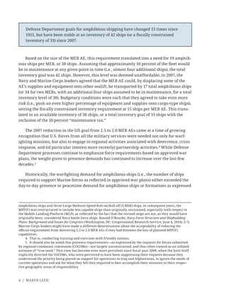 4 | MAREN LEED
Based on the size of the MEB AE, this requirement translated into a need for 19 amphib-
ious ships per MEB, or 38 ships. Assuming that approximately 10 percent of the ﬂeet would
be in maintenance at any given point in time (i.e., almost four additional ships), the total
inventory goal was 42 ships. However, this level was deemed unaffordable; in 2007, the
Navy and Marine Corps leaders agreed that the MEB AE could, by displacing some of the
AE’s supplies and equipment onto other sealift, be transported by 17 total amphibious ships
(or 34 for two MEBs, with an additional four ships assumed to be in maintenance, for a total
inventory level of 38). Budgetary conditions were such that they agreed to take even more
risk (i.e., push an even higher percentage of equipment and supplies onto cargo-type ships),
setting the ﬁscally constrained inventory requirement at 15 ships per MEB AE. This trans-
lated in an available inventory of 30 ships, or a total inventory goal of 33 ships with the
inclusion of the 10 percent “maintenance tax.”
The 2007 reduction in the lift goal from 2.5 to 2.0 MEB AEs came at a time of growing
recognition that U.S. forces from all the military services were needed not only for warf-
ighting missions, but also to engage in regional activities associated with deterrence, crisis
response, and (of particular interest more recently) partnership activities.4
While Defense
Department processes continue to emphasize force requirements based on approved war
plans, the weight given to presence demands has continued to increase over the last few
decades.5
Historically, the warﬁghting demand for amphibious ships (i.e., the number of ships
required to support Marine forces as reﬂected in approved war plans) either exceeded the
day-to-day presence or peacetime demand for amphibious ships or formations as expressed
amphibious ships and three Large Medium-Speed Roll-on/Roll-off (LMSR) ships. In subsequent years, the
MPF(F) was restructured to include less capable ships than originally envisioned, especially with respect to
the Mobile Landing Platform (MLP), as reﬂected by the fact that the revised ships are not, as they would have
originally been, considered Navy battle force ships. Ronald O’Rourke, Navy Force Structure and Shipbuilding
Plans: Background and Issues for Congress (Washington, DC: Congressional Research Service, June 4, 2014), 2–3.
Marine Corps leaders might have made a different determination about the acceptability of reducing the
oﬃcial requirement from delivering 2.5 to 2.0 MEB AEs if they had foreseen the loss of planned MPF(F)
capabilities.
4. That is, conducting training and exercises with friendly nations.
5. It should also be noted that presence requirements—as expressed by the requests for forces submitted
by regional combatant commands (COCOMs)—are largely unconstrained, and thus often viewed as an inﬂated
estimate of “true need.” This view has become even more prevalent since ﬁscal year 2008, when the Joint Staff
explicitly directed the COCOMs, who were perceived to have been suppressing their requests because they
understood the priority being placed on support for operations in Iraq and Afghanistan, to ignore the needs of
current operations and ask for what they felt they required to best accomplish their missions in their respec-
tive geographic areas of responsibility.
Defense Department goals for amphibious shipping have changed 15 times since
1951, but have been stable at an inventory of 42 ships (or a ﬁscally constrained
inventory of 33) since 2007.
 