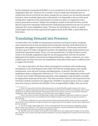 AMPHIBIOUS SHIPPING SHORTFALLS | 5
by the combatant commands (COCOMs),6
or was considered to be the most critical driver of
amphibious ﬂeet size.7
However, for a number of years steady-state demands have ex-
ceeded those driven strictly by war plans, though the two sources are not entirely mutually
exclusive. Given available open-source information, it is impossible to discern how much
overlap there might be in the requirements to satisfy war plans as compared to more
routine peacetime activities.8
Despite this ambiguity, leaders from both the Navy and the
Marine Corps have repeatedly stated that the combined requirements from the two sources
represent 50 or more amphibious ships.9
The basis for these ﬁgures, which are signiﬁ-
cantly higher than the needs expressed throughout much of the 2000s, is described more
fully below.
Translating Demand into Presence
As noted above, the 2.0 MEB AE requirement is based on existing war plans, accepting
some unknown level of risk associated with having other elements of the Marine force’s
equipment and supplies transported by less survivable means. The ﬁscally constrained
inventory goal of 33 ships is designed to produce 30 amphibious ships along timelines that
would meet operational needs. That is, it is not assumed that a 33-ship inventory would
result in 30 available amphibious ships for use during peacetime, but that 30 could be
deployed if all available national means (shipyard facilities, workers, materials, etc.) were
surged to get any ships that were not immediately ready able to leave port in suﬃcient time
to support the mission.
On a day-to-day basis, the Navy’s ﬂeet is managed in accordance with the planning
assumptions in the Fleet Response Plan (FRP). The FRP has multiple phases that include
maintenance, crew and unit training, and deployments. At present, the FRP cycle for
amphibious ships is colloquially referred to as “7:27,” or a 7-month deployment within each
27-month cycle. Under FRP planning, therefore, each amphibious ship should be available
for deployment 26 percent of the time.10
This does not mean, however, that 26 percent of the
inventory could be assumed to be supporting a COCOM at any given point in time, as ships
must also transit to and from the COCOMs’ areas of responsibility (AORs). (The size of the
6. These are captured in the force allocation process, in which COCOMs submit requests for various
capabilities in support of planned activities and, through requests for forces (RFFs), for emergent needs. These
requests are received by the Joint Staff, which passes them to the military services to provide the requested
capabilities, offer alternative solutions, or state that they cannot support a request.
7. That is, the other activities COCOMs might conduct with amphibious ships that would be in excess of
war plan–derived levels were not considered to be of suﬃcient import to justify increasing the number of
desired ships.
8. To further complicate the issue, Department of Defense planning models make varying assumptions
about which routine operations might be ceased, with supporting assets reassigned, should a given operational
plan be initiated.
9. See, for example, Hope Hodge Seck, “Amos, retired generals: Marines need more amphibious ships,”
Marine Corps Times, March 27, 2014, http://www.marinecorpstimes.com/article/20140327/NEWS/304070018
/Amos-retired-generals-Marines-need-more-amphibious-ships.
10. The FRP cycle also includes seven months of training time for pre-deployment workups. On the whole,
then, the FRP cycle assumes that ships will be available for training or deployment 52 percent of the time (14 of
27 months).
 