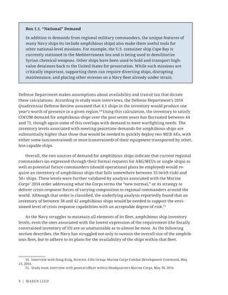 8 | MAREN LEED
Defense Department makes assumptions about availability and transit tax that dictate
these calculations. According to study team interviews, the Defense Department’s 2014
Quadrennial Defense Review assumed that 4.1 ships in the inventory would produce one
year’s worth of presence in a given region.14
Using this calculation, the inventory to satisfy
COCOM demand for amphibious ships over the past seven years has ﬂuctuated between 44
and 71, though again some of this overlaps with demand to meet warﬁghting needs. The
inventory levels associated with meeting peacetime demands for amphibious ships are
substantially higher than those that would be needed to quickly deploy two MEB AEs, with
either some (unconstrained) or most (constrained) of their equipment transported by other,
less capable ships.
Overall, the two sources of demand for amphibious ships indicate that current regional
commanders (as expressed through their formal requests for ARG/MEUs or single ships) as
well as potential future commanders (should operational plans be employed) would re-
quire an inventory of amphibious ships that falls somewhere between 33 (with risk) and
50+ ships. These levels were further validated by analysis associated with the Marine
Corps’ 2014 order addressing what the Corps terms the “new normal,” or its strategy to
deliver crisis response forces of varying composition to regional commanders around the
world. Although that order is classiﬁed, the underlying analysis reportedly found that an
inventory of between 38 and 42 amphibious ships would be needed to support the envi-
sioned level of crisis response capabilities with an acceptable degree of risk.15
As the Navy struggles to maintain all elements of its ﬂeet, amphibious ship inventory
levels, even the ones associated with the lowest expression of the requirement (the ﬁscally
constrained inventory of 33) are so unattainable as to almost be moot. As the following
section describes, the Navy has struggled not only to sustain the overall size of the amphib-
ious ﬂeet, but to adhere to its plans for the availability of the ships within that ﬂeet.
14. Interview with Doug King, director, Ellis Group, Marine Corps Combat Development Command, May
23, 2014.
15. Study team interview with general oﬃcer within Headquarters Marine Corps, May 30, 2014.
Box 1.1. “National” Demand
In addition to demands from regional military commanders, the unique features of
many Navy ships (to include amphibious ships) also make them useful tools for
other national-level missions. For example, the U.S. container ship Cape Ray is
currently stationed in the Mediterranean Sea and is being used to demilitarize
Syrian chemical weapons. Other ships have been used to hold and transport high-
value detainees back to the United States for prosecution. While such missions are
critically important, supporting them can require diverting ships, disrupting
maintenance, and placing other stresses on a Navy ﬂeet already under strain.
 