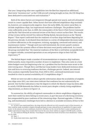 10 | MAREN LEED
that year. Integrating other new capabilities into the ﬂeet has imposed an additional,
short-term “inventory tax”: as the F-35B aircraft is being brought on line, the USS Wasp has
been dedicated to associated test and evaluation.16
Both of the above factors are temporary (though spread over years), and will ultimately
result in a more capable ﬂeet. Other factors that have affected amphibious ship availabil-
ity, however, are unequivocally negative. Since the early 2000s, the entire naval ﬂeet, to
include amphibious ships, has experienced readiness challenges. The problems had be-
come suﬃciently acute that, in 2009, the commanders of the Navy’s Fleet Forces Command
and Paciﬁc Fleet directed an external review of the Navy’s entire surface ﬂeet. The results
of that review, led by retired Vice Admiral Phillip Balisle, became known as the “Balisle
Report.” That report conﬁrmed that the readiness of surface ships had been degrading for
the previous decade. It attributed those declines to a series of independent decisions taken
to achieve eﬃciencies in the manpower, training, equipping, command and control, and
maintenance realms.17
Though each was well intentioned, the review panel’s analysis
indicated that the systemic effects of these decisions were poorly understood. As a result,
the group concluded that “the material readiness of the ﬂeet is well below acceptable levels
to support reliable, sustained operations at sea and preserve ships to their full life
expectancy.”18
The Balisle Report made a number of recommendations to improve ship readiness.
Unfortunately, many required a number of years to implement. They also came at a time
when budgets were just beginning to be cut, a problem that has become more acute in the
intervening years. Though Navy and Marine Corps leaders have dedicated immense atten-
tion and focus to reversing readiness declines, challenges persist. Indeed, one internal
Navy analysis reportedly found that, from 2010 to 2012, continued maintenance issues
resulted in a loss in annual availability of 3.5 amphibious ships.19
While we were not able to obtain speciﬁc information about the availability of amphib-
ious ships since 2012, our interviews indicate that readiness has not substantially im-
proved. One further indication is that the degree to which the Marine Corps has been able
to satisfy COCOM demands has fallen in recent years despite a slowly rising amphibious
ship inventory, as shown in Figure 1.4.
To summarize, the ability of regional commanders to obtain amphibious shipping to
meet their needs has been falling in recent years, in part because of a declining inventory
but compounded by poor readiness of the remaining ships. Planned upgrades, F-35B test-
ing, and maintenance challenges have led to a decline in available inventory of four to ﬁve
16. In both cases mentioned here, the ships directly affected are still counted as part of the inventory, as
they could be made available to deploy (though perhaps at some reduced level of capability) if urgent needs
arose. In the absence of such conditions, however, the effect on the rest of the ﬂeet is some combination of
higher operational tempo than would otherwise be the case, lesser ability to support COCOM needs, or both.
17. Vice Admiral Phillip M. Balisle, “Final Report: Fleet Review Panel of Surface Force Readiness,” Febru-
ary 26, 2010.
18. Ibid., 7.
19. Study team interviews, April 2014.
 