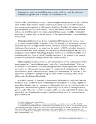 AMPHIBIOUS SHIPPING SHORTFALLS | 15
27-month FRP cycle to 36 months, and extends the deployment period within the cycle from
7 to 8 months. It also extends planned maintenance periods, and accounts for interim,
shorter maintenance periods to address emerging issues. Finally, it includes an 8-month
post-deployment period of “sustainment,” during which ships and their crews would be
stationed at their home ports but remain intact and trained, and would be available for
some level of taskings short of the full panoply of the potential missions in a typical deploy-
ment period.
The proposed adjustment is a de jure recognition of the vicious cycle that has been
occurring de facto in the ﬂeet. Reportedly, from 2010 through 2012, maintenance periods
repeatedly exceeded their planned timelines, sometimes by as much as 165 percent.23
The
challenges of getting ships to sea meant that the majority of MEUs trained on ships other
than the ones on which they deployed, and the training for every deployed ARG/MEU was
compressed or incomplete. And getting ships into maintenance was complicated by opera-
tional demand. Only three of eight MEU deployments kept to the planned seven months;
the remaining ﬁve lasted for eight-and-one-half months or more.24
Addressing these realities within the current system has proven extremely disruptive,
as each departure from the plan creates a ripple effect throughout the ﬂeet.25
Shipyard
maintenance schedules and associated funding are constantly being adjusted, personnel
movements are affected, and training quality is compromised. Managing some of those
realities means leaders have to constantly engage in trades between the readiness of one
ship versus another in an attempt to keep the entire system functioning while not dis-
abling a speciﬁc ship or ARG within it.
While OFRP appears to be a critical step to arrest the downward cycle of surface ﬂeet
readiness, in the short term it will further reduce the availability of existing amphibious
ships. Even if deployments are extended to eight months from the currently planned seven,
deployments will comprise 22 percent of a given ship’s cycle rather than the planned 26
percent under FRP as it is currently constructed. More broadly, under ORFP it will take ﬁve
rather than four ships in the inventory to provide one ship’s worth of capability to a re-
gional commander.
23. Study team interviews, May 7, 2014.
24. Untitled HQMC Plans, Programs and Operations brieﬁng provided to study team, May 15, 2014.
25. Some interviewees took an even broader view of the problem, arguing that, as one senior leader put it,
“we have been cheating at solitaire” by rushing ship construction and taking delivery of ships before they are
fully ready, failing to adequately fund maintenance, underestimating the true price of construction and
maintenance, and adjusting the budgets to meet ﬁscal rather than operational wickets. Study team interviews,
April 2014 and June 12, 2014.
Under current plans, the amphibious ship inventory will not reach the minimum
warﬁghting-required level of 33 ships until Fiscal Year 2024.
 