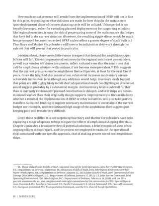 16 | MAREN LEED
How much actual presence will result from the implementation of OFRP will not in fact
be this grim, depending on what decisions are made for how ships in the sustainment
(post-deployment) phase of the new planning cycle will be utilized. If that period is too
heavily leveraged, either for extending planned deployments or for supporting missions
like regional exercises, it runs the risk of perpetuating some of the maintenance challenges
that have led to the current situation. (However, the resulting ripple effects would be much
less pronounced because the revised OFRP cycles reﬂect a greater degree of slack built in.)
Thus Navy and Marine Corps leaders will have to be judicious as they work through the
rule set that will govern that period in particular.
Looking ahead, there seems little reason to expect that demand for amphibious capa-
bilities will fall. Recent congressional testimony by the regional combatant commanders,
as well as a number of futures documents, reﬂect a shared view that the conditions that
call for amphibious solutions will continue, if not become more prevalent.26
This suggests
that the current pressures on the amphibious ﬂeet will persist, at least for the next 6 to 10
years. Given the length of ship construction, substantial increases in inventory are un-
achievable in the short term (though any additions would help). Inventory levels beyond
that point are still highly likely to fall short of operational needs (warﬁghting or otherwise)
would suggest, probably by a substantial margin. And inventory levels could fall further
than is currently envisioned if planned construction is delayed, and/or if ships are decom-
missioned earlier than their originally design supports. Improvements in ﬂeet availability,
whether a result of the implementation of OFRP or other initiatives, will also take years to
manifest. Sustained funding to support necessary maintenance is uncertain in the current
budget environment, and the continued high usage of the amphibious ﬂeet suggests just
keeping pace will remain very diﬃcult.
Given these realities, it is not surprising that Navy and Marine Corps leaders have been
exploring a range of options to help mitigate the effects of amphibious shipping shortfalls.
Chapter 2 provides a broad overview of potential solutions, a brief synopsis of some of the
ongoing efforts in that regard, and the process we employed to examine the operational
risks associated with one speciﬁc approach, that of making greater use of non-amphibious
ships.
26. These include Joint Chiefs of Staff, Capstone Concept for Joint Operations, Joint Force 2020 (Washington,
D.C.: Department of Defense, September 10, 2012); Joint Chiefs of Staff, Joint Information Environment White
Paper (Washington, D.C.: Department of Defense, January 22, 2013); Joint Chiefs of Staff, Joint Operational Access
Concept (JOAC) (Washington, D.C.: Department of Defense, January 17, 2012); U.S. Joint Forces Command, Joint
Operating Environment 2010 (Washington, D.C.: Department of Defense, February 18, 2010); and the 2014
posture statements to various congressional oversight committees by the commanders of U.S. Special Opera-
tions Command, U.S. Southern Command, U.S. Paciﬁc Command, U.S. Africa Command, U.S. Central Command,
U.S. European Command, U.S. Transportation Command, and the U.S. Chief of Naval Operations.
 