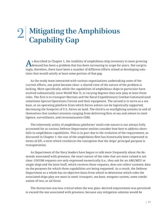 | 17
2 Mitigating the Amphibious
Capability Gap
As described in Chapter 1, the inability of amphibious ship inventory to meet growing
demand has been a problem that has been increasing in scope for years. Not surpris-
ingly, therefore, there have been a number of different efforts aimed at developing solu-
tions that would satisfy at least some portion of that gap.
As the study team interacted with various organizations undertaking some of the
current efforts, one point became clear: a shared view of the nature of the problem is
lacking. More speciﬁcally, while the capabilities of amphibious ships in particular have
evolved substantially since World War II, to varying degrees they now play at least three
roles. The ﬁrst is to transport Marines and the Naval Expeditionary Combat Command (and
sometimes Special Operations Forces) and their equipment. The second is to serve as a sea
base, or an operating platform from which forces ashore can be logistically supported,
decreasing the footprint of U.S. forces on land. The third is as warﬁghting systems in and of
themselves that conduct missions ranging from delivering ﬁres at sea and ashore to intel-
ligence, surveillance, and reconnaissance (ISR).
The inherently utility of amphibious platforms’ multi-role nature is not always fully
accounted for as various Defense Department entities consider how best to address short-
falls in amphibious capabilities. This is in part due to the evolution of the requirement, as
discussed in Chapter 1: the size of the amphibious ﬂeet has historically been expressed in
terms of lift, a term which reinforces the conception that the ships’ principal purpose is
transportation.
As Department of the Navy leaders have begun to talk more frequently about the de-
mands associated with presence, the exact nature of the roles that are most valued is not
clear. COCOM requests are only expressed numerically (i.e., they ask for an ARG/MEU or
single ship) and the Joint Staff, which receives those requests, does not collect systemic data
on the purposes for which those capabilities are being requested. As a result, the Defense
Department as a whole has no objective basis from which to determine which roles the
associated ships play are most in need: transport, sea base, weapons system, some combi-
nation of two, or all three.
The distinction was less critical when the war plan–derived requirement was perceived
to exceed the one associated with presence, because any mitigation solution would be
 