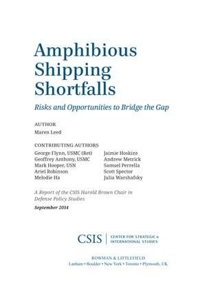 ROWMAN & LITTLEFIELD
Lanham • Boulder • New York • Toronto • Plymouth, UK
Amphibious
Shipping
Shortfalls
Risks and Opportunities to Bridge the Gap
AUTHOR
Maren Leed
CONTRIBUTING AUTHORS
George Flynn, USMC (Ret) Jaimie Hoskins
Geoffrey Anthony, USMC Andrew Metrick
Mark Hooper, USN Samuel Perrella
Ariel Robinson Scott Spector
Melodie Ha Julia Warshafsky
A Report of the CSIS Harold Brown Chair in
Defense Policy Studies
September 2014
 