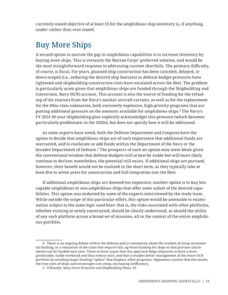 AMPHIBIOUS SHIPPING SHORTFALLS | 19
currently stated objective of at least 33 for the amphibious ship inventory is, if anything,
under- rather than over-stated.
Buy More Ships
A second option to narrow the gap in amphibious capabilities is to increase inventory by
buying more ships. This is certainly the Marine Corps’ preferred solution, and would be
the most straightforward response to addressing current shortfalls. The primary diﬃculty,
of course, is ﬁscal. For years, planned ship construction has been canceled, delayed, or
down-scoped (i.e., reducing the desired ship features) as defense budget pressures have
tightened and shipbuilding construction costs have escalated across the ﬂeet. The problem
is particularly acute given that amphibious ships are funded through the Shipbuilding and
Conversion, Navy (SCN) account. This account is also the source of funding for the refuel-
ing of the reactors from the Navy’s nuclear aircraft carriers, as well as for the replacement
for the Ohio-class submarine, both extremely expensive, high-priority programs that are
putting additional pressure on the amounts available for amphibious ships.4
The Navy’s
FY 2014 30-year shipbuilding plan explicitly acknowledges this pressure (which becomes
particularly problematic in the 2030s), but does not specify how it will be addressed.
As some experts have noted, both the Defense Department and Congress have the
option to decide that amphibious ships are of such importance that additional funds are
warranted, and to reallocate or add funds within the Department of the Navy or the
broader Department of Defense.5
The prospects of such an option may seem bleak given
the conventional wisdom that defense budgets will at best be stable but will more likely
continue to decline; nonetheless, the potential still exists. If additional ships are pursued,
however, their beneﬁt would not be realized in the short term, as they typically take at
least ﬁve to seven years for construction and full integration into the ﬂeet.
If additional amphibious ships are deemed too expensive, another option is to buy less
capable amphibious or non-amphibious ships that offer some subset of the desired capa-
bilities. This option was endorsed by some of the experts interviewed by the study team.
While outside the scope of this particular effort, this option would be amenable to exami-
nation subject to the same logic used here: that is, the risks associated with other platforms,
whether existing or newly constructed, should be clearly understood, as should the utility
of any such platform across a broad set of missions, all in the context of the entire amphibi-
ous portfolio.
4. There is an ongoing debate within the defense policy community about the wisdom of using incremen-
tal funding, or a relaxation of the rules that require full, up-front funding for ships so that portions (incre-
ments) can be funded each year. Those in favor argue that this approach helps shipyards to have a more
predictable, stable workload and thus reduce costs, and that it enables better management of the entire SCN
portfolio by avoiding major funding “spikes” that displace other programs. Opponents counter that this masks
the true costs of ships and encourages cost creep, increasing ineﬃciency.
5. O’Rourke, Navy Force Structure and Shipbuilding Plans, 33.
 