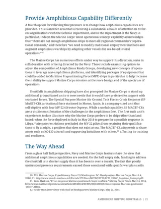 AMPHIBIOUS SHIPPING SHORTFALLS | 21
Provide Amphibious Capability Differently
A fourth option for relieving that pressure is to change how amphibious capabilities are
provided. This is another area that is receiving a substantial amount of attention in differ-
ent organizations with the Defense Department, and in the Department of the Navy in
particular. Indeed, the Marine Corps’ latest operational concept explicitly acknowledges
that “there are not enough amphibious ships to meet all [regional commanders’] opera-
tional demands,” and therefore “we need to modify traditional employment methods and
augment amphibious warships by adapting other vessels for sea-based littoral
operations.”10
The Marine Corps has numerous efforts under way to support this direction, some in
collaboration with or being directed by the Navy. These include examining options to
adjust the composition of Amphibious Ready Groups, developing new concepts of opera-
tions to leverage non-amphibious platforms, and identifying packages of equipment that
could be added to Maritime Prepositioning Force (MPF) ships in particular to help increase
their ability to support Marine Corps missions at the more benign end of the spectrum of
operations.
Shortfalls in amphibious shipping have also prompted the Marine Corps to stand up
additional ground-based units to meet needs that it would have preferred to support with
sea-based forces. The Special Purpose Marine Air Ground Task Forces-Crisis Response (SP
MAGTF-CR), a rotational force stationed in Moron, Spain, is a company-sized unit that
self-deploys with four MV-22 tilt-rotor Ospreys. While a useful capability, SP MAGTF-CRs
are a visible manifestation of the challenges in the amphibious ﬂeet. The ﬁrst such unit’s
experiences to date illustrate why the Marine Corps prefers to be ship rather than land
based: when the force deployed to Italy in May 2014 to prepare for a possible response in
Libya,11
airspace restrictions precluded the MV-22 pilots from retaining their qualiﬁca-
tions to ﬂy at night, a problem that does not exist at sea. The MAGTF-CR also needs to share
assets such as KC-130 aircraft and supporting battalions with others,12
affecting its training
and readiness.
The Way Ahead
From a glass half full perspective, Navy and Marine Corps leaders share the view that
additional amphibious capabilities are needed. On the half empty side, funding to address
the shortfall is in shorter supply than it has been in over a decade. The fact that poorly
understood presence requirements exceed those associated with speciﬁc war plans adds
10. U.S. Marine Corps, Expeditionary Force 21 (Washington, DC: Headquarters Marine Corps, March 4,
2014), 21, http://www.mccdc.marines.mil/Portals/172/Docs/MCCDC/EF21/EF21_USMC_Capstone_Concept.pdf.
11. Gina Harkins, “Crisis response Marines positioned closer to Africa,” Marine Corps Times, May 14, 2014,
http://www.marinecorpstimes.com/article/20140514/NEWS/305140058/Crisis-response-Marines-positioned
-closer-Africa.
12. Study team interviews with staff at Headquarters Marine Corps, May 21, 2014.
 