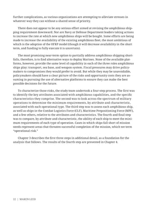 22 | MAREN LEED
further complications, as various organizations are attempting to alleviate stresses in
whatever way they can without a shared sense of priority.
There does not appear to be any serious effort aimed at revising the amphibious ship-
ping requirement downward. Nor are Navy or Defense Department leaders taking actions
to increase the rate at which new amphibious ships will be bought. Some efforts are being
made to increase the availability of the existing amphibious ﬂeet, the most ambitious of
which is the adoption of the OFRP model (though it will decrease availability in the short
term, and funding to fully execute it is uncertain).
The most promising near-term option to partially address amphibious shipping short-
falls, therefore, is to ﬁnd alternative ways to deploy Marines. None of the available plat-
forms, however, provide the same level of capability in each of the three roles amphibious
ships play: transport, sea base, and weapon system. Fiscal pressures may drive policy-
makers to compromises they would prefer to avoid. But while they may be unavoidable,
policymakers should have a clear picture of the risks and opportunity costs they are as-
suming in pursuing the use of alternative platforms to ensure they can make the best
possible decisions for the future.
To characterize those risks, the study team undertook a four-step process. The ﬁrst was
to identify the key attributes associated with amphibious capabilities, and the speciﬁc
characteristics they comprise. The second was to look across the spectrum of military
operations to determine the minimum requirements, by attribute and characteristic,
associated with each operational type. The third step was to assess each amphibious ship,
as well as ships in the Combat Logistics Force (CLF), Maritime Prepositioning Force (MPF),
and a few others, relative to the attributes and characteristics. The fourth and ﬁnal step
was to compare, by attribute and characteristic, the ability of each ship to meet the mini-
mum requirements of each type of operation. Cases in which ships fall short of mission
needs represent areas that threaten successful completion of the mission, which we term
“operational risk.”
Chapter 3 describes the ﬁrst three steps in additional detail, as a foundation for the
analysis that follows. The results of the fourth step are presented in Chapter 4.
 