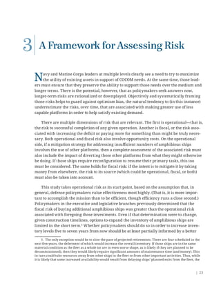 | 23
A Framework for Assessing Risk
Navy and Marine Corps leaders at multiple levels clearly see a need to try to maximize
the utility of existing assets in support of COCOM needs. At the same time, those lead-
ers must ensure that they preserve the ability to support those needs over the medium and
longer terms. There is the potential, however, that as policymakers seek answers now,
longer-term risks are rationalized or downplayed. Objectively and systematically framing
those risks helps to guard against optimism bias, the natural tendency to (in this instance)
underestimate the risks, over time, that are associated with making greater use of less
capable platforms in order to help satisfy existing demand.
There are multiple dimensions of risk that are relevant. The ﬁrst is operational—that is,
the risk to successful completion of any given operation. Another is ﬁscal, or the risk asso-
ciated with increasing the deﬁcit or paying more for something than might be truly neces-
sary. Both operational and ﬁscal risk also involve opportunity costs. On the operational
side, if a mitigation strategy for addressing insuﬃcient numbers of amphibious ships
involves the use of other platforms, then a complete assessment of the associated risk must
also include the impact of diverting those other platforms from what they might otherwise
be doing. If those ships require reconﬁguration to resume their primary tasks, this too
must be considered. The same holds for ﬁscal risk: if the intent is to mitigate it by taking
money from elsewhere, the risk to its source (which could be operational, ﬁscal, or both)
must also be taken into account.
This study takes operational risk as its start point, based on the assumption that, in
general, defense policymakers value effectiveness most highly. (That is, it is more impor-
tant to accomplish the mission than to be eﬃcient, though eﬃciency runs a close second.)
Policymakers in the executive and legislative branches previously determined that the
ﬁscal risk of buying additional amphibious ships was greater than the operational risk
associated with foregoing those investments. Even if that determination were to change,
given construction timelines, options to expand the inventory of amphibious ships are
limited in the short term.1
Whether policymakers should do so in order to increase inven-
tory levels ﬁve to seven years from now should be at least partially informed by a better
1. The only exception would be to slow the pace of projected retirements. There are four scheduled in the
next ﬁve years, the deferment of which would increase the overall inventory. If those ships are in the same
material condition as the ﬂeet as a whole (or are in even worse shape, as is likely if they are planned to be
decommissioned), then they would likely require signiﬁcant amounts of maintenance time (and money). This
in turn could take resources away from other ships in the ﬂeet or from other important activities. Thus, while
it is likely that some increased availability would result from delaying ships’ planned exits from the ﬂeet, the
3
 