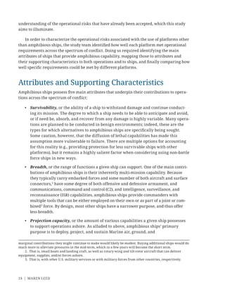 24 | MAREN LEED
understanding of the operational risks that have already been accepted, which this study
aims to illuminate.
In order to characterize the operational risks associated with the use of platforms other
than amphibious ships, the study team identiﬁed how well each platform met operational
requirements across the spectrum of conﬂict. Doing so required identifying the main
attributes of ships that provide amphibious capability, mapping those to attributes and
their supporting characteristics to both operations and to ships, and ﬁnally comparing how
well speciﬁc requirements could be met by different platforms.
Attributes and Supporting Characteristics
Amphibious ships possess ﬁve main attributes that underpin their contributions to opera-
tions across the spectrum of conﬂict:
• Survivability, or the ability of a ship to withstand damage and continue conduct-
ing its mission. The degree to which a ship needs to be able to anticipate and avoid,
or if need be, absorb, and recover from any damage is highly variable. Many opera-
tions are planned to be conducted in benign environments; indeed, these are the
types for which alternatives to amphibious ships are speciﬁcally being sought.
Some caution, however, that the diffusion of lethal capabilities has made this
assumption more vulnerable to failure. There are multiple options for accounting
for this reality (e.g., providing protection for less survivable ships with other
platforms), but it remains a highly salient factor when considering using non-battle
force ships in new ways.
• Breadth, or the range of functions a given ship can support. One of the main contri-
butions of amphibious ships is their inherently multi-mission capability. Because
they typically carry embarked forces and some number of both aircraft and surface
connectors,2
have some degree of both offensive and defensive armament, and
communications, command and control (C2), and intelligence, surveillance, and
reconnaissance (ISR) capabilities, amphibious ships provide commanders with
multiple tools that can be either employed on their own or as part of a joint or com-
bined3
force. By design, most other ships have a narrower purpose, and thus offer
less breadth.
• Projection capacity, or the amount of various capabilities a given ship possesses
to support operations ashore. As alluded to above, amphibious ships’ primary
purpose is to deploy, project, and sustain Marine air, ground, and
marginal contributions they might continue to make would likely be modest. Buying additional ships would do
much more to alleviate pressures in the mid-term, which in a few years will become the short term.
2. That is, small boats and landing craft, as well as rotary-wing and tilt-rotor aircraft that can deliver
equipment, supplies, and/or forces ashore.
3. That is, with other U.S. military services or with military forces from other countries, respectively.
 