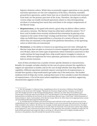 AMPHIBIOUS SHIPPING SHORTFALLS | 25
logistics elements ashore. While they occasionally support operations at sea, purely
maritime operations are the core competency of the Navy. Similarly, extended
ground force operations, and/or those that can or should be accessed and sustained
from land, are the primary purview of the Army. Therefore, the degree to which
various ships can enable sea-based operations ashore is a key distinguishing
attribute in evaluating how much they contribute to the unique competencies of
the Marine Corps.
• Responsiveness, or the speed with which a given ship can deliver effects ashore
once given a mission. The Marine Corps has often been called the nation’s “9-1-1”
force, and its leaders have recently reinforced that orientation by placing crisis
response at the center of the Corps’ strategy and direction.4
How quickly various
ships can fulﬁll those responsibilities is a function of a variety of factors, from
where they are stationed, to the speed of the platforms themselves, to the operating
status in which they are maintained.
• Persistence, or the ability to remain in an operating area over time. Although the
Marine Corps does not plan or structure to remain engaged in operations for periods
over 90 days, there are some types of operations whose initiation is uncertain or that
could continue for long enough that a ship would require resupply to remain on
station. While not important for every operation, persistence can be a critical attri-
bute in certain instances.
Each of these attributes has a number of more speciﬁc elements or characteristics.
Breadth, for example, includes whether (in the case of a given mission) the capability to
support air operations is needed, and (in the case of ship) whether that ship offers that
capability. Different operations similarly require varying levels of responsiveness, to
include how quickly a ship would need to get under way if the need arose. The funded
readiness level of ships also varies, making them more or less suitable to meet this element
of responsiveness. A list of the most salient amphibious attributes and their supporting
characteristics appears in Box 3.1.5
4. See, for example, U.S. Marine Corps, Expeditionary Force 21; Secretary of Defense Chuck Hagel’s
remarks on the ﬁscal year 2015 budget, “Remarks by Secretary Hagel and Gen. Dempsey on the ﬁscal
year 2015 budget preview in the Pentagon Brieﬁng Room,” February 24, 2014, http://www.defense.gov
/Transcripts/ Transcript.aspx?TranscriptID=5377; and 2014 Report to the Senate Appropriations Committee
Subcommittee on Defense on the Posture of the United States Marine Corps, 113th Cong. 5 (2014) (Statement of
General James F. Amos, Commandant of the Marine Corps), March 26, 2014, http://www.appropriations.senate
.gov/sites/default/ﬁles/hearings/Gen%20Amos.pdf .
5. In considering the attributes and characteristics most relevant to this study, the intent was not to be
comprehensive but to capture those that were most likely to vary across mission type and across the range of
ships included in the analysis. We did not, for example, include speed and range as characteristics of respon-
siveness, although they vary substantially across the ships we examined. This is because a given ship’s ability
to be responsive is also a function of location relative to the operation, how quickly a response is required, the
load (of both personnel and cargo) the ship is carrying, etc. Because these are so highly variable and not
intrinsic to the platform, they fell outside the bounds of this analysis.
 