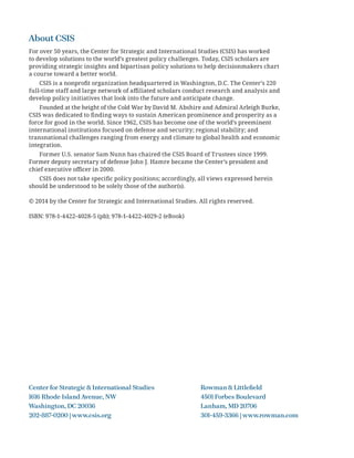 About CSIS
For over 50 years, the Center for Strategic and International Studies (CSIS) has worked
to develop solutions to the world’s greatest policy challenges. Today, CSIS scholars are
providing strategic insights and bipartisan policy solutions to help decisionmakers chart
a course toward a better world.
CSIS is a nonproﬁt organization headquartered in Washington, D.C. The Center’s 220
full-time staff and large network of aﬃliated scholars conduct research and analysis and
develop policy initiatives that look into the future and anticipate change.
Founded at the height of the Cold War by David M. Abshire and Admiral Arleigh Burke,
CSIS was dedicated to ﬁnding ways to sustain American prominence and prosperity as a
force for good in the world. Since 1962, CSIS has become one of the world’s preeminent
international institutions focused on defense and security; regional stability; and
transnational challenges ranging from energy and climate to global health and economic
integration.
Former U.S. senator Sam Nunn has chaired the CSIS Board of Trustees since 1999.
Former deputy secretary of defense John J. Hamre became the Center’s president and
chief executive oﬃcer in 2000.
CSIS does not take speciﬁc policy positions; accordingly, all views expressed herein
should be understood to be solely those of the author(s).
© 2014 by the Center for Strategic and International Studies. All rights reserved.
ISBN: 978-1-4422-4028-5 (pb); 978-1-4422-4029-2 (eBook)
Center for Strategic & International Studies Rowman & Littleﬁeld
1616 Rhode Island Avenue, NW 4501 Forbes Boulevard
Washington, DC 20036 Lanham, MD 20706
202-887-0200 | www.csis.org 301-459-3366 | www.rowman.com
 