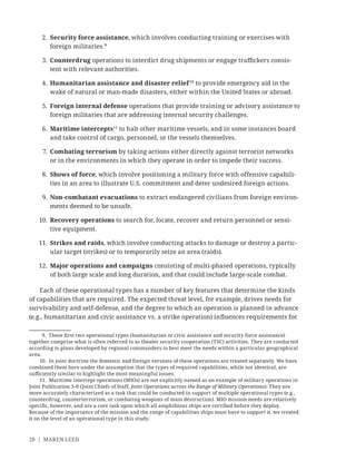 28 | MAREN LEED
2. Security force assistance, which involves conducting training or exercises with
foreign militaries.9
3. Counterdrug operations to interdict drug shipments or engage traﬃckers consis-
tent with relevant authorities.
4. Humanitarian assistance and disaster relief 10
to provide emergency aid in the
wake of natural or man-made disasters, either within the United States or abroad.
5. Foreign internal defense operations that provide training or advisory assistance to
foreign militaries that are addressing internal security challenges.
6. Maritime intercepts11
to halt other maritime vessels, and in some instances board
and take control of cargo, personnel, or the vessels themselves.
7. Combating terrorism by taking actions either directly against terrorist networks
or in the environments in which they operate in order to impede their success.
8. Shows of force, which involve positioning a military force with offensive capabili-
ties in an area to illustrate U.S. commitment and deter undesired foreign actions.
9. Non-combatant evacuations to extract endangered civilians from foreign environ-
ments deemed to be unsafe.
10. Recovery operations to search for, locate, recover and return personnel or sensi-
tive equipment.
11. Strikes and raids, which involve conducting attacks to damage or destroy a partic-
ular target (strikes) or to temporarily seize an area (raids).
12. Major operations and campaigns consisting of multi-phased operations, typically
of both large scale and long duration, and that could include large-scale combat.
Each of these operational types has a number of key features that determine the kinds
of capabilities that are required. The expected threat level, for example, drives needs for
survivability and self-defense, and the degree to which an operation is planned in advance
(e.g., humanitarian and civic assistance vs. a strike operation) inﬂuences requirements for
9. These ﬁrst two operational types (humanitarian or civic assistance and security force assistance)
together comprise what is often referred to as theater security cooperation (TSC) activities. They are conducted
according to plans developed by regional commanders to best meet the needs within a particular geographical
area.
10. In joint doctrine the domestic and foreign versions of these operations are treated separately. We have
combined them here under the assumption that the types of required capabilities, while not identical, are
suﬃciently similar to highlight the most meaningful issues.
11. Maritime intercept operations (MIOs) are not explicitly named as an example of military operations in
Joint Publication 3-0 (Joint Chiefs of Staff, Joint Operations across the Range of Military Operations). They are
more accurately characterized as a task that could be conducted in support of multiple operational types (e.g.,
counterdrug, counterterrorism, or combating weapons of mass destruction). MIO mission needs are relatively
speciﬁc, however, and are a core task upon which all amphibious ships are certiﬁed before they deploy.
Because of the importance of the mission and the range of capabilities ships must have to support it, we treated
it on the level of an operational type in this study.
 