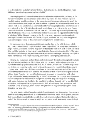 30 | MAREN LEED
been deemed most useful are primarily those that comprise the Combat Logistics Force
(CLF) and Maritime Prepositioning Force (MPF).13
For the purposes of this study, the CSIS team selected a range of ships currently in the
Navy inventory that possess or could be modiﬁed to possess the most relevant types of
capabilities that would contribute to the range of amphibious operations under analysis.
The team did not include single (i.e., one-of-a-kind) ships that are expected to soon be out of
service such as the USS Ponce, an interim aﬂoat forward staging base that is not intended to
be replicated, or the LPD-4, the last of which is scheduled to be retired in the near future.
The team attempted to collect data for the T-AK 3017 Stockham, a particularly interesting
MSC ship because it has been substantially modiﬁed in the past to support a broader range
of missions. While this ship remains in the ﬂeet, the study team was unable to clearly
identify its current capabilities. For future analyses, however, the Stockham may present
an interesting case study of the potential of some platform modiﬁcations.
In instances where there are multiple variants of a class in the MSC ﬂeet as a whole
(e.g., T-AKR roll-on/roll-off cargo ships and T-AKE cargo ships), the study team focused on a
single version. Additional variants may exist in the broader MSC ﬂeet, and, as with any other
ship, could be included in future analyses utilizing the framework described here. The team
also did not include ships not yet built where requirements are not yet clear (e.g., the replace-
ments for the large deck amphibious ship, amphibious landing ship, or ﬂeet oiler).
Finally, the study team gathered data on but ultimately decided not to explicitly include
the Mobile Landing Platform (MLP) ships. MLP 1 is currently undergoing testing, and is
expected to be fully operational in FY 2015. MLPs 3 and 4, which are a substantially differ-
ent design, are currently under construction and expected to enter the ﬂeet beginning in
FY 2016. MLP 1 and 2 were diﬃcult to evaluate in a manner consistent with other ships
because they are intended to be transfer stations rather than be used as transport or warf-
ighting ships. Thus they are speciﬁcally designed to operate in conjunction with other
ships, and have little relevant capability in and of themselves. For example, they do not and
cannot carry surface connectors or equipment. Instead, they are designed to marry up
with a ship that does, but that lacks the capability to oﬄoad them directly at sea. The MLP
would load landing craft or equipment onto its deck, which would then be lowered and
launched. Given this design, there was no straightforward way for us to integrate these
ships into our analysis.
The MLP 3 and 4 will differ substantially from the earlier versions; rather than serve as
transfer ships, they are intended to be a sea base from which forces could operate. Much of
their capability is intended to be provided through mission modules that can be taken on
and off the ship as required, none of which are yet constructed. As a result, it was diﬃcult
13. MSC owns a range of ships that extend beyond the CLF and MPF, though most were not included in this
study. The mission of CLF ships is to provide critical supplies to the ﬂeet at sea with oilers and dry cargo/
ammunition ships. MPF ships comprise the Maritime Prepositioning Squadrons, which carry Marine supplies
and equipment forward to shorten Marines’ response times.
 