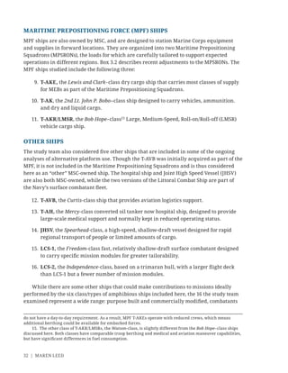 32 | MAREN LEED
MARITIME PREPOSITIONING FORCE (MPF) SHIPS
MPF ships are also owned by MSC, and are designed to station Marine Corps equipment
and supplies in forward locations. They are organized into two Maritime Prepositioning
Squadrons (MPSRONs), the loads for which are carefully tailored to support expected
operations in different regions. Box 3.2 describes recent adjustments to the MPSRONs. The
MPF ships studied include the following three:
9. T-AKE, the Lewis and Clark–class dry cargo ship that carries most classes of supply
for MEBs as part of the Maritime Prepositioning Squadrons.
10. T-AK, the 2nd Lt. John P. Bobo–class ship designed to carry vehicles, ammunition.
and dry and liquid cargo.
11. T-AKR/LMSR, the Bob Hope–class15
Large, Medium-Speed, Roll-on/Roll-off (LMSR)
vehicle cargo ship.
OTHER SHIPS
The study team also considered ﬁve other ships that are included in some of the ongoing
analyses of alternative platform use. Though the T-AVB was initially acquired as part of the
MPF, it is not included in the Maritime Prepositioning Squadrons and is thus considered
here as an “other” MSC-owned ship. The hospital ship and Joint High Speed Vessel (JHSV)
are also both MSC-owned, while the two versions of the Littoral Combat Ship are part of
the Navy’s surface combatant ﬂeet.
12. T-AVB, the Curtis-class ship that provides aviation logistics support.
13. T-AH, the Mercy-class converted oil tanker now hospital ship, designed to provide
large-scale medical support and normally kept in reduced operating status.
14. JHSV, the Spearhead-class, a high-speed, shallow-draft vessel designed for rapid
regional transport of people or limited amounts of cargo.
15. LCS-1, the Freedom-class fast, relatively shallow-draft surface combatant designed
to carry speciﬁc mission modules for greater tailorability.
16. LCS-2, the Independence-class, based on a trimaran hull, with a larger ﬂight deck
than LCS-1 but a fewer number of mission modules.
While there are some other ships that could make contributions to missions ideally
performed by the six class/types of amphibious ships included here, the 16 the study team
examined represent a wide range: purpose built and commercially modiﬁed, combatants
do not have a day-to-day requirement. As a result, MPF T-AKEs operate with reduced crews, which means
additional berthing could be available for embarked forces.
15. The other class of T-AKR/LMSRs, the Watson-class, is slightly different from the Bob Hope–class ships
discussed here. Both classes have comparable troop berthing and medical and aviation maneuver capabilities,
but have signiﬁcant differences in fuel consumption.
 
