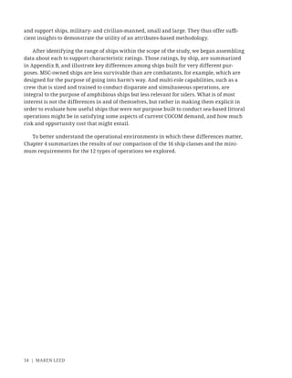 34 | MAREN LEED
and support ships, military- and civilian-manned, small and large. They thus offer suﬃ-
cient insights to demonstrate the utility of an attributes-based methodology.
After identifying the range of ships within the scope of the study, we began assembling
data about each to support characteristic ratings. Those ratings, by ship, are summarized
in Appendix B, and illustrate key differences among ships built for very different pur-
poses. MSC-owned ships are less survivable than are combatants, for example, which are
designed for the purpose of going into harm’s way. And multi-role capabilities, such as a
crew that is sized and trained to conduct disparate and simultaneous operations, are
integral to the purpose of amphibious ships but less relevant for oilers. What is of most
interest is not the differences in and of themselves, but rather in making them explicit in
order to evaluate how useful ships that were not purpose built to conduct sea-based littoral
operations might be in satisfying some aspects of current COCOM demand, and how much
risk and opportunity cost that might entail.
To better understand the operational environments in which these differences matter,
Chapter 4 summarizes the results of our comparison of the 16 ship classes and the mini-
mum requirements for the 12 types of operations we explored.
 