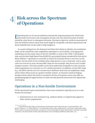 | 35
4 Risk across the Spectrum
of Operations
Expanding the use of various platforms beyond the original purposes for which they
were built will result in the assumption of some risk, the characterization of which
should be a key factor in subsequent decisions. Having an objective, uniform assessment of
that risk informs choices about how much might be acceptable, and about operational and
ﬁscal tradeoffs that can be made to help mitigate it.
As a point of departure, the dominant attribute that relates to whether non-combatant
ships can be utilized for some amphibious operations is survivability. Leveraging non-
combatants (in this study, those in the CLF and MPF, as well as the T-AVB, T-AH hospital
ship, and the Joint High Speed Vessel [JHSV]) is principally being considered for low-end or
Phase 0/Phase 11
operations or activities in which the assumed threat is very low. In this
context, the low levels of survivability these ships possess is not a constraint, and in some
cases can even be an asset. Because MSC ships are not warships, they do not carry visible
weapons systems. This lower proﬁle can be more politically acceptable in some countries
where populations are sensitive to a U.S. military presence. In addition, certain MSC ships
(e.g., the JHSV) and the two LCS versions have shallower draft than do amphibious ships,
which allows them access to a greater number of ports. In missions aimed at helping
foreign nations where the threat is assumed to be low, this greater access may offer ex-
panded geographical opportunities or make already planned interactions less logistically
challenging.
Operations in a Non-hostile Environment
Of the operational types examined here, four were assumed to typically occur in a non-
hostile environment:
1. humanitarian or civic assistance (e.g., medical, dental, or engineering support to
other nations’ populations);
1. Joint doctrine describes various phases of operations that range from pre- to post-hostilities. The
phrase “Phase 0,” or “Phase 0/Phase 1,” is sometimes used to refer to operations or activities undertaken when
there is little or no perceived threat, and often to actions that might be taken speciﬁcally to attempt to preclude
escalation. See Joint Chiefs of Staff, Joint Operations across the Range of Military Operations, 112.
 