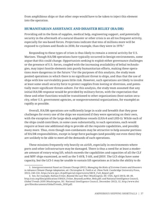 AMPHIBIOUS SHIPPING SHORTFALLS | 37
from amphibious ships or that other steps would have to be taken to inject this element
into the operation.
HUMANITARIAN ASSISTANCE AND DISASTER RELIEF (HA/DR)
Providing aid in the form of supplies, medical help, engineering support, and potentially
security in the aftermath of a natural disaster or other crisis is an all too frequent activity,
especially for sea-based forces. Projections indicate that tens of millions more will be
exposed to cyclones and ﬂoods in 2030, for example, than they were in 1970.3
Responding to these types of crises is thus likely to remain a central activity for U.S.
Marines. Though HA/DR operations have typically occurred in benign environments, some
argue that this could change. Opportunists seeking to exploit either governance challenges
or the presence of U.S. forces, coupled with the increasing availability of lethal technolo-
gies, may inject hostile elements into purely humanitarian efforts, making these opera-
tions more dangerous in the future.4
For the purposes of this analysis, the study team
posited operations in which there is no signiﬁcant threat to ships, and thus that the use of
ships with low survivability poses little risk. However, such operations are likely to involve
at least some small security force to protect supplies from looting or diversion, and poten-
tially more signiﬁcant threats ashore. For this analysis, the study team assumed that any
initial HA/DR response would be provided by military forces, with the expectation that
these and other functions would be transitioned to other organizations (host nation secu-
rity, other U.S. government agencies, or nongovernmental organizations, for example) as
rapidly as possible.
Overall, HA/DR operations are suﬃciently large in scale and breadth that they pose
challenges for every one of the ships we examined if they were operating on their own,
with the exception of the large-deck amphibious vessels (LHA-8 and LHD-1). While each of
the ships could contribute, in some cases substantially, to such operations, each would
require at least one additional ship to provide all the requisite capabilities, and possibly
many more. Thus, even though non-combatants may be attractive to help assume portions
of HA/DR responsibilities, except in large force packages (and possibly not even then) they
are unlikely to be able to meet all the demands of such operations.
These missions frequently rely heavily on airlift, especially in environments where
ports and other infrastructure may be damaged. There is thus a need for at least a moder-
ate amount of rotary-wing lift, which exceeds the capabilities and capacities of all the CLF
and MPF ships examined, as well as the T-AVB, T-AH, and JHSV. The LCS ships have some
capacity, but the LCS-1 may be unable to sustain lift operations as it lacks the ability to do
3. Intergovernmental Panel on Climate Change (IPCC), Managing the Risks of Extreme Events and Disasters
to Advance Climate Change Adaptation, ed. Christopher B. Field et al. (New York: Cambridge University Press,
2012), 240–241, https://www.ipcc.ch/pdf/special-reports/srex/SREX_Full_Report.pdf.
4. See, for example, Nathan Freier, Beyond the Last War (Washington, DC: CSIS, April 2013), 48–49,
http://csis.org/ﬁles/publication/130424_Freier_BeyondLastWar_Web.pdf; and National Intelligence Council,
Global Trends 2030 (Washington, DC: National Intelligence Council, December 2012), 52, http://www.dni
.gov/ﬁles/documents/GlobalTrends_2030.pdf.
 