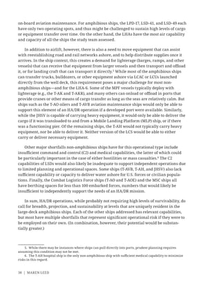 38 | MAREN LEED
on-board aviation maintenance. For amphibious ships, the LPD-17, LSD-41, and LSD-49 each
have only two operating spots, and thus might be challenged to sustain high levels of cargo
or equipment transfer over time. On the other hand, the LHAs have the most air capability
and capacity of all the ships the study team assessed.
In addition to airlift, however, there is also a need to move equipment that can assist
with reestablishing road and rail networks ashore, and to help distribute supplies once it
arrives. In the ship context, this creates a demand for lighterage (barges, ramps, and other
vessels) that can receive that equipment from larger vessels and then transport and oﬄoad
it, or for landing craft that can transport it directly.5
While most of the amphibious ships
can transfer trucks, bulldozers, or other equipment ashore via LCAC or LCUs launched
directly from the well deck, this requirement poses a major challenge for most non-
amphibious ships—and for the LHA-6. Some of the MPF vessels typically deploy with
lighterage (e.g., the T-AK and T-AKR), and many others can onload or oﬄoad in ports that
provide cranes or other means of cargo transfer as long as the seas are relatively calm. But
ships such as the T-AO oilers and T-AVB aviation maintenance ships would only be able to
support this element of an HA/DR operation if a developed port were available. Similarly,
while the JHSV is capable of carrying heavy equipment, it would only be able to deliver the
cargo if it was transloaded to and from a Mobile Landing Platform (MLP) ship, or if there
was a functioning pier. Of the remaining ships, the T-AH would not typically carry heavy
equipment, nor be able to deliver it. Neither version of the LCS would be able to either
carry or deliver necessary equipment.
Other major shortfalls non-amphibious ships have for this operational type include
insuﬃcient command and control (C2) and medical capabilities, the latter of which could
be particularly important in the case of either hostilities or mass casualties.6
The C2
capabilities of LSDs would also likely be inadequate to support independent operations due
to limited planning and operational spaces. Some ships (T-AVB, T-AH, and JHSV) also lack
suﬃcient capability or capacity to deliver water ashore for U.S. forces or civilian popula-
tions. Finally, the Combat Logistics Force ships (T-AO and T-AOE) and the MSC ships all
have berthing spaces for less than 100 embarked forces, numbers that would likely be
insuﬃcient to independently support the needs of an HA/DR mission.
In sum, HA/DR operations, while probably not requiring high levels of survivability, do
call for breadth, projection, and sustainability at levels that are uniquely resident in the
large-deck amphibious ships. Each of the other ships addressed has relevant capabilities,
but most have multiple shortfalls that represent signiﬁcant operational risk if they were to
be employed on their own. (In combination, however, their potential would be substan-
tially greater.)
5. While there may be instances where ships can pull directly into ports, prudent planning requires
assuming this condition may not be met.
6. The T-AH hospital ship is the only non-amphibious ship with suﬃcient medical capability to minimize
risks in this regard.
 