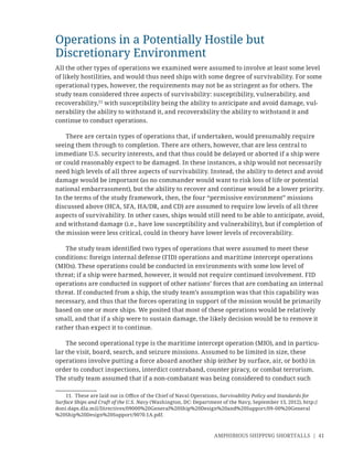 AMPHIBIOUS SHIPPING SHORTFALLS | 41
Operations in a Potentially Hostile but
Discretionary Environment
All the other types of operations we examined were assumed to involve at least some level
of likely hostilities, and would thus need ships with some degree of survivability. For some
operational types, however, the requirements may not be as stringent as for others. The
study team considered three aspects of survivability: susceptibility, vulnerability, and
recoverability,11
with susceptibility being the ability to anticipate and avoid damage, vul-
nerability the ability to withstand it, and recoverability the ability to withstand it and
continue to conduct operations.
There are certain types of operations that, if undertaken, would presumably require
seeing them through to completion. There are others, however, that are less central to
immediate U.S. security interests, and that thus could be delayed or aborted if a ship were
or could reasonably expect to be damaged. In these instances, a ship would not necessarily
need high levels of all three aspects of survivability. Instead, the ability to detect and avoid
damage would be important (as no commander would want to risk loss of life or potential
national embarrassment), but the ability to recover and continue would be a lower priority.
In the terms of the study framework, then, the four “permissive environment” missions
discussed above (HCA, SFA, HA/DR, and CD) are assumed to require low levels of all three
aspects of survivability. In other cases, ships would still need to be able to anticipate, avoid,
and withstand damage (i.e., have low susceptibility and vulnerability), but if completion of
the mission were less critical, could in theory have lower levels of recoverability.
The study team identiﬁed two types of operations that were assumed to meet these
conditions: foreign internal defense (FID) operations and maritime intercept operations
(MIOs). These operations could be conducted in environments with some low level of
threat; if a ship were harmed, however, it would not require continued involvement. FID
operations are conducted in support of other nations’ forces that are combating an internal
threat. If conducted from a ship, the study team’s assumption was that this capability was
necessary, and thus that the forces operating in support of the mission would be primarily
based on one or more ships. We posited that most of these operations would be relatively
small, and that if a ship were to sustain damage, the likely decision would be to remove it
rather than expect it to continue.
The second operational type is the maritime intercept operation (MIO), and in particu-
lar the visit, board, search, and seizure missions. Assumed to be limited in size, these
operations involve putting a force aboard another ship (either by surface, air, or both) in
order to conduct inspections, interdict contraband, counter piracy, or combat terrorism.
The study team assumed that if a non-combatant was being considered to conduct such
11. These are laid out in Oﬃce of the Chief of Naval Operations, Survivability Policy and Standards for
Surface Ships and Craft of the U.S. Navy (Washington, DC: Department of the Navy, September 13, 2012), http://
doni.daps.dla.mil/Directives/09000%20General%20Ship%20Design%20and%20Support/09-00%20General
%20Ship%20Design%20Support/9070.1A.pdf.
 