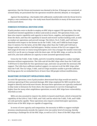 42 | MAREN LEED
operations, that the threat environment was deemed to be low. If damage was sustained, or
seemed likely, we postulated that the operation would be aborted, delayed, or reassigned.
Against this backdrop—that leaders felt suﬃciently comfortable with the threat level to
employ a non-combatant ship—the study team found shortfalls in many of the same areas
as discussed above.
FOREIGN INTERNAL DEFENSE (FID)
If policymakers were to decide to employ an MSC ship to support FID operations, that ship
would have limited capabilities to detect and avoid an attack. FID operations from a sea
base also require capability and capacity to move forces, supplies, and equipment to and
from the shore, and thus the capability to launch and recover surface landing craft, as well
as conduct air operations and aircraft storage. The LHA-6, TA-O, T-AOE, and T-AH have
shortfalls with respect to the former (as do the T-AKE, T-AK, and T-AKR for boats larger
than 11 meters). For the latter, all the MSC ships other than the T-AKE and T-AH lack a
hangar and/or are unable to fuel helicopters. Neither version of the LCS can support the
full range of tilt-rotor or rotary-wing helicopters; LCS-1 has a hangar for smaller rotorcraft,
and LCS-2 can ﬁt one in a hangar with the doors ajar. All the MSC ships, as well as the LSDs
and LCSs, also lack suﬃcient air capacity to meet assumed operational needs.
Crews for the T-AKE, T-AK, T-AKR, and LCS-2 would be challenged to conduct multiple
missions without augmentation. The LSDs and all the MSC ships other than the T-AKE and
T-AVB have C2 shortfalls for this operational type, and none can provide the necessary ISR
support. The LSDs have suﬃcient medical support, in contrast to all the MSC ships other
than the T-AH. The CLF ships, T-AKE, and LCS ships would be unable to provide suﬃcient
berthing spaces for an embarked force of more than 100 people without modiﬁcations.
MARITIME INTERCEPT OPERATIONS (MIO)
As with FID operations, even if policymakers determined that ships would not need to
continue operating if they sustained damage, MSC ships employed for MIO would be chal-
lenged to identify and avoid most threats. Because these operations are typically conducted
in blue water at distances far from shore, the requirements to survive if damaged are
higher than for many other amphibious operations; as such, MSC ships have vulnerability
shortfalls as well.
MIOs are also assumed to require the ability to launch small boats, which is beyond the
capability of the LHA-6, T-AO, T-AOE, and T-AH, and for which the T-AKE, T-AK, and T-AKR
are only partially capable. These operations also require armed helicopter operations,
which none of the MSC ships are capable of supporting.
In terms of crew capacity and composition, the necessity in MIOs to support multiple
missions simultaneously exceeds the typical crew size and/or level of training, thereby
presenting a challenge for all the MSC ships, as well as LCS-2. None of the MSC ships other
 