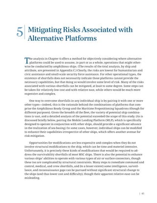 | 45
5 Mitigating Risks Associated with
Alternative Platforms
The analysis in Chapter 4 offers a method for objectively considering where alternative
platforms could be used to assume, in part or as a whole, operations that might other-
wise be conducted by amphibious ships. (The results of the total analysis, by ship and
attribute, are presented in Appendix C.) Clearly, the risks are lowest for humanitarian and
civic assistance and small-scale security force assistance. For other operational types, the
existence of shortfalls does not necessarily indicate those platforms cannot provide the
necessary capabilities, but that doing so would involve some level of risk. Many of the risks
associated with various shortfalls can be mitigated, at least to some degree. Some steps can
be taken for relatively low cost and with relative ease, while others would be much more
expensive and complex.
One way to overcome shortfalls in any individual ship is by pairing it with one or more
other types—indeed, this is the rationale behind the combinations of platforms that com-
prise the Amphibious Ready Group and the Maritime Prepositioning Squadrons (though for
different purposes). Given the breadth of the ﬂeet, the variety of potential ship combina-
tions is vast, and a detailed analysis of the potential exceeded the scope of this study. (As is
discussed brieﬂy below, pairing the Mobile Landing Platform (MLP), which is speciﬁcally
designed to operate in conjunction with other ships, should provide a signiﬁcant advance
in the realization of sea basing.) In some cases, however, individual ships can be modiﬁed
to enhance their capabilities irrespective of other ships, which offers another avenue for
risk mitigation.
Opportunities for modiﬁcations are less expensive and complex when they do not
involve structural modiﬁcations to the ship, which can be time and materiel intensive.
Unfortunately, it is precisely these kinds of modiﬁcations that would be required to ad-
dress the survivability shortfalls of most MSC ships. There is also the potential to enhance
various ships’ abilities to operate with various types of air or surface connectors, though
these too are complicated by structural constraints. Many steps to remediate command and
control, medical, and crew shortfalls, and (to a lesser extent) some intelligence, surveil-
lance, and reconnaissance gaps can be pursued without signiﬁcant structural change to
the ships (and thus lower cost and diﬃculty), though their apparent relative ease can be
misleading.
 