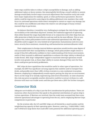 AMPHIBIOUS SHIPPING SHORTFALLS | 47
Some steps could be taken to reduce a ship’s susceptibility to damage, such as adding
additional radars or decoy systems. But meaningfully fortifying a vessel’s ability to sustain
damage would likely involve major structural adjustments that would be costly and could
have major implications for stability, speed, or other performance parameters. Recover-
ability could be improved to some degree by adding additional crew members that could
focus on continued operations while others attempted to contain or repair any damage, but
this could be very ineﬃcient and reduce the relative cost advantages of many civilian-
manned ships in particular.
On balance therefore, it would be very challenging to mitigate the risk of ships with low
survivability at the individual ship level. Instead, the traditional approach of operating
them either beyond the range of possible threats or in conjunction with other ships that can
offer protection is likely the most effective and may well be the most eﬃcient. This in turn
suggests that, unless policymakers wish to take substantial operational risk, MSC ships
should be used in support of a very limited set of operations: humanitarian and civic assis-
tance, security force assistance, counterdrug, and humanitarian assistance/disaster relief.
Their employment in foreign internal defense operations would involve some degree of
risk associated with their susceptibility to damage, which policymakers might choose to
accept if they felt suﬃciently conﬁdent in their understanding of the threat environment,
and/or if they invested in additional capabilities to enhance the ships’ ability to identify or
evade threats. MSC ships’ independent support to maritime intercept operations would
involve even greater risk, as those ships’ ability to sustain damage if they were far from
shore could prove particularly problematic.
MSC ships do have capabilities that would be useful in other types of operations. For
example, the JHSV has signiﬁcant carrying capacity that could be used to transport hun-
dreds, and possibly more than 1,000, civilian evacuees in a non-combatant evacuation.
However, employing it independently would require putting the ship into an environment
that is on the verge of or already experiencing some level of hostilities. In some situations
this risk may prove acceptable; another alternative could be to extract civilians to a safe
distance with more survivable assets and then put them onto a JHSV for further transport.
Connector Risk
Adequate survivability of a ship is just the ﬁrst consideration for policymakers. There are
numerous other characteristics that speak to the potential contributions of a given ship to
various operations. If Marines are involved, then the study team assumed that there were
inherent operational advantages to operating from the sea, and to employing Marine Corps
competencies in particular.
On the aviation side, the LCS and MSC ships are all limited by a small number and the
weight-bearing capacity of their operating spots. However, some (e.g., T-AKR/LMSR, T-AKE,
and T-AVB) have large decks that could offer some potential for additional operating spots
 