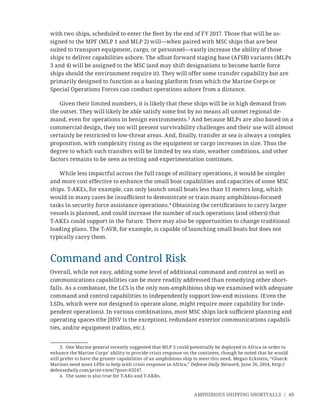 AMPHIBIOUS SHIPPING SHORTFALLS | 49
with two ships, scheduled to enter the ﬂeet by the end of FY 2017. Those that will be as-
signed to the MPF (MLP 1 and MLP 2) will—when paired with MSC ships that are best
suited to transport equipment, cargo, or personnel—vastly increase the ability of those
ships to deliver capabilities ashore. The aﬂoat forward staging base (AFSB) variants (MLPs
3 and 4) will be assigned to the MSC (and may shift designations to become battle force
ships should the environment require it). They will offer some transfer capability but are
primarily designed to function as a basing platform from which the Marine Corps or
Special Operations Forces can conduct operations ashore from a distance.
Given their limited numbers, it is likely that these ships will be in high demand from
the outset. They will likely be able satisfy some but by no means all unmet regional de-
mand, even for operations in benign environments.3
And because MLPs are also based on a
commercial design, they too will present survivability challenges and their use will almost
certainly be restricted to low-threat areas. And, ﬁnally, transfer at sea is always a complex
proposition, with complexity rising as the equipment or cargo increases in size. Thus the
degree to which such transfers will be limited by sea state, weather conditions, and other
factors remains to be seen as testing and experimentation continues.
While less impactful across the full range of military operations, it would be simpler
and more cost effective to enhance the small boat capabilities and capacities of some MSC
ships. T-AKEs, for example, can only launch small boats less than 11 meters long, which
would in many cases be insuﬃcient to demonstrate or train many amphibious-focused
tasks in security force assistance operations.4
Obtaining the certiﬁcations to carry larger
vessels is planned, and could increase the number of such operations (and others) that
T-AKEs could support in the future. There may also be opportunities to change traditional
loading plans. The T-AVB, for example, is capable of launching small boats but does not
typically carry them.
Command and Control Risk
Overall, while not easy, adding some level of additional command and control as well as
communications capabilities can be more readily addressed than remedying other short-
falls. As a combatant, the LCS is the only non-amphibious ship we examined with adequate
command and control capabilities to independently support low-end missions. (Even the
LSDs, which were not designed to operate alone, might require more capability for inde-
pendent operations). In various combinations, most MSC ships lack suﬃcient planning and
operating spaces (the JHSV is the exception), redundant exterior communications capabili-
ties, and/or equipment (radios, etc.).
3. One Marine general recently suggested that MLP 3 could potentially be deployed to Africa in order to
enhance the Marine Corps’ ability to provide crisis response on the continent, though he noted that he would
still prefer to have the greater capabilities of an amphibious ship to meet this need. Megan Eckstein, “Glueck:
Marines need more LPDs to help with crisis response in Africa,” Defense Daily Network, June 26, 2014, http://
defensedaily.com/print-view/?post=63247.
4. The same is also true for T-AKs and T-AKRs.
 