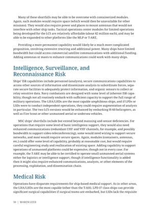 50 | MAREN LEED
Many of these shortfalls may be able to be overcome with containerized modules.
Again, such modules would require space (which would then be unavailable for other
missions). They would also require power and places to mount antennas that would not
interfere with other ship tasks. Tactical operations center modules for limited operations
being developed for the LCS are relatively affordable (about $2 million each), and may be
able to be expanded to other platforms like the MLP or T-AKE.
Providing a more permanent capability would likely be a much more complicated
proposition, involving extensive rewiring and additional power. Many ships have limited
bandwidth but could access commercial satellite communications with additional funding.
Adding antennas or masts to enhance communications could work with many ships.
Intelligence, Surveillance, and
Reconnaissance Risk
Ships’ ISR capabilities include personnel (analysts), secure communications capabilities to
access other sources of information and disseminate analysis to subordinate forces, sepa-
rate secure facilities to adequately protect information, and organic sensors to collect or
relay sensitive data. Navy combatants are designed with some level of inherent ISR capa-
bility, though not all routinely embark with suﬃcient capacity to support the full range of
military operations. The LHA/LHDs are the most capable amphibious ships, and if LPDs or
LSDs were to conduct independent operations, they could require augmentation of analysts
in particular. The two LCS versions would be enhanced by embarking H-60 helicopters, as
well as Fire Scout or other unmanned aerial or undersea vehicles.
MSC ships’ shortfalls include but extend beyond manning and sensor deﬁciencies. For
operations that require some level of basic intelligence support, they would also need
enhanced communications (redundant UHF and VHF channels, for example, and possibly
bandwidth to support video-teleconferencing), some would need wiring to support secure
networks, and most would require secure spaces. Again, modules (containers, antennas,
etc.) could offer some level of capability, probably at reasonable cost, but would require
careful engineering study and reallocation of existing space. Adding capability to support
operations of unmanned platforms could be expensive, though not in every case. For
example, the T-AKE may be able to be certiﬁed to operate small unmanned aerial systems
either for logistics or intelligence support, though if intelligence functionality is added
then it might also require enhanced communications, analysts, or other elements of the
processing, exploitation, and dissemination chain.
Medical Risk
Operations have disparate requirements for ship-based medical support. As in other areas,
the LHA/LHDs are the most capable (other than the T-AH). LPD-17 class ships can provide
signiﬁcant surgical capabilities if surgical teams are embarked, but LSDs lack the requisite
 