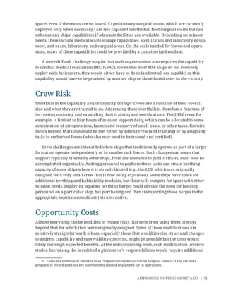 AMPHIBIOUS SHIPPING SHORTFALLS | 51
spaces even if the teams are on board. Expeditionary surgical teams, which are currently
deployed only when necessary,5
are less capable than the full ﬂeet surgical teams but can
enhance any ships’ capabilities if adequate facilities are available. Depending on mission
needs, these include medical waste storage capabilities, sterilization and laboratory equip-
ment, and exam, laboratory, and surgical areas. On the scale needed for lower-end opera-
tions, many of these capabilities could be provided by a containerized module.
A more diﬃcult challenge may be that such augmentation also requires the capability
to conduct medical evacuation (MEDEVAC). Given that most MSC ships do not routinely
deploy with helicopters, they would either have to do so (and not all are capable) or this
capability would have to be provided by another ship or shore-based asset in the vicinity.
Crew Risk
Shortfalls in the capability and/or capacity of ships’ crews are a function of their overall
size and what they are trained to do. Addressing these shortfalls is therefore a function of
increasing manning and expanding their training and certiﬁcations. The JHSV crew, for
example, is limited to four hours of mission support daily, which can be allocated to some
combination of air operations, launch and recovery of small boats, or other tasks. Require-
ments beyond that limit could be met either by adding crew (and training) or by assigning
tasks to embarked forces (who also may need to be trained and certiﬁed).
Crew challenges are intensiﬁed when ships that traditionally operate as part of a larger
formation operate independently or in smaller task forces. Such changes can mean that
support typically offered by other ships, from maintenance to public affairs, must now be
accomplished organically. Adding personnel to perform these tasks can strain berthing
capacity of some ships where it is already limited (e.g., the LCS, which was originally
designed for a very small crew that is now being expanded). Some ships have space for
additional berthing and habitability modules, but these will compete for space with other
mission needs. Deploying separate berthing barges could obviate the need for housing
personnel on a particular ship, but purchasing and then transporting those barges to the
appropriate locations complicate this alternative.
Opportunity Costs
Almost every ship can be modiﬁed to reduce risks that stem from using them in ways
beyond that for which they were originally designed. Some of those modiﬁcations are
relatively straightforward; others, especially those that would involve structural changes
to address capability and survivability concerns, might be possible but the costs would
likely outweigh expected beneﬁts. At the individual ship level, each modiﬁcation involves
trades. Increasing the breadth of a given crew’s responsibilities would require additional
5. These are technically referred to as “Expeditionary Resuscitative Surgical Teams.” They are not a
program of record and thus are not routinely funded or planned for in operations.
 