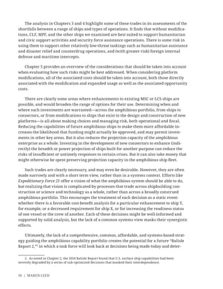 56 | MAREN LEED
The analysis in Chapters 3 and 4 highlight some of these trades in its assessments of the
shortfalls between a range of ships and types of operations. It ﬁnds that without modiﬁca-
tions, CLF, MPF, and the other ships we examined are best suited to support humanitarian
and civic support activities and security force assistance operations. There is some risk in
using them to support other relatively low-threat taskings such as humanitarian assistance
and disaster relief and counterdrug operations, and (with greater risk) foreign internal
defense and maritime intercepts.
Chapter 5 provides an overview of the considerations that should be taken into account
when evaluating how such risks might be best addressed. When considering platform
modiﬁcations, all of the associated costs should be taken into account, both those directly
associated with the modiﬁcation and expanded usage as well as the associated opportunity
costs.
There are clearly some areas where enhancements to existing MSC or LCS ships are
possible, and would broaden the range of options for their use. Determining when and
where such investments are warranted—across the amphibious portfolio, from ships to
connectors, or from modiﬁcations to ships that exist to the design and construction of new
platforms—is all about making choices and managing risk, both operational and ﬁscal.
Reducing the capabilities of future amphibious ships to make them more affordable in-
creases the likelihood that funding might actually be approved, and may permit invest-
ments in other key areas. But it also reduces the projection capacity of the amphibious
enterprise as a whole. Investing in the development of new connectors to enhance (indi-
rectly) the breadth or power projection of ships built for another purpose can reduce the
risks of insuﬃcient or untimely responses to certain crises. But it can also take money that
might otherwise be spent preserving projection capacity in the amphibious ship ﬂeet.
Such trades are clearly necessary, and may even be desirable. However, they are often
made narrowly and with a short term view, rather than in a systems context. Efforts like
Expeditionary Force 21 offer a vision of what the amphibious system should be able to do,
but realizing that vision is complicated by processes that trade across shipbuilding con-
struction or science and technology as a whole, rather than across a broadly construed
amphibious portfolio. This encourages the treatment of each decision as a static event:
whether there is a favorable cost-beneﬁt analysis for a particular enhancement to ship Y,
for example, or a decreased requirement for ship X, or for increasing the readiness status
of one vessel or the crew of another. Each of these decisions might be well-informed and
supported by solid analysis, but the lack of a common systems view masks their synergistic
effects.
Ultimately, the lack of a comprehensive, common, affordable, and systems-based strat-
egy guiding the amphibious capability portfolio creates the potential for a future “Balisle
Report 2,”2
in which a task force will look back at decisions being made today and deter-
2. As noted in Chapter 2, the 2010 Balisle Report found that U.S. surface ship capabilities had been
severely degraded by a series of sub-optimized decisions that masked their interdependence.
 
