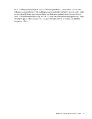 AMPHIBIOUS SHIPPING SHORTFALLS | 57
mine that they collectively will have substantially eroded U.S. amphibious capabilities.
Policymakers are charged with making such choices deliberately; they should not be made
unintentionally. Framing the amphibious portfolio appropriately, and along the dimen-
sions that offer the most meaning, will be a critical step toward the development of a larger
strategy to guide future choices. The analysis offered here will hopefully assist in that
important effort.
 