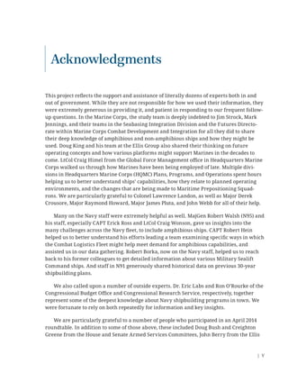 | V
Acknowledgments
This project reﬂects the support and assistance of literally dozens of experts both in and
out of government. While they are not responsible for how we used their information, they
were extremely generous in providing it, and patient in responding to our frequent follow-
up questions. In the Marine Corps, the study team is deeply indebted to Jim Strock, Mark
Jennings, and their teams in the Seabasing Integration Division and the Futures Directo-
rate within Marine Corps Combat Development and Integration for all they did to share
their deep knowledge of amphibious and non-amphibious ships and how they might be
used. Doug King and his team at the Ellis Group also shared their thinking on future
operating concepts and how various platforms might support Marines in the decades to
come. LtCol Craig Himel from the Global Force Management oﬃce in Headquarters Marine
Corps walked us through how Marines have been being employed of late. Multiple divi-
sions in Headquarters Marine Corps (HQMC) Plans, Programs, and Operations spent hours
helping us to better understand ships’ capabilities, how they relate to planned operating
environments, and the changes that are being made to Maritime Prepositioning Squad-
rons. We are particularly grateful to Colonel Lawrence Landon, as well as Major Derek
Crousore, Major Raymond Howard, Major James Pluta, and John Webb for all of their help.
Many on the Navy staff were extremely helpful as well. MajGen Robert Walsh (N95) and
his staff, especially CAPT Erick Ross and LtCol Craig Wonson, gave us insights into the
many challenges across the Navy ﬂeet, to include amphibious ships. CAPT Robert Hein
helped us to better understand his efforts leading a team examining speciﬁc ways in which
the Combat Logistics Fleet might help meet demand for amphibious capabilities, and
assisted us in our data gathering. Robert Borka, now on the Navy staff, helped us to reach
back to his former colleagues to get detailed information about various Military Sealift
Command ships. And staff in N91 generously shared historical data on previous 30-year
shipbuilding plans.
We also called upon a number of outside experts. Dr. Eric Labs and Ron O’Rourke of the
Congressional Budget Oﬃce and Congressional Research Service, respectively, together
represent some of the deepest knowledge about Navy shipbuilding programs in town. We
were fortunate to rely on both repeatedly for information and key insights.
We are particularly grateful to a number of people who participated in an April 2014
roundtable. In addition to some of those above, these included Doug Bush and Creighton
Greene from the House and Senate Armed Services Committees, John Berry from the Ellis
 