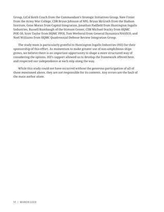 VI | MAREN LEED
Group, LtCol Keith Couch from the Commandant’s Strategic Initiatives Group, Nate Freier
from the Army War College, CDR Bryon Johnson of N95, Bryan McGrath from the Hudson
Institute, Gene Moran from Capitol Integration, Jonathan Padﬁeld from Huntington Ingalls
Industries, Russell Rumbaugh of the Stimson Center, CDR Michael Stucky from HQMC
POE-50, Scott Taylor from HQMC PPOI, Tom Wetheral from General Dynamics/NASSCO, and
Noel Williams from HQMC Quadrennial Defense Review Integration Group.
The study team is particularly grateful to Huntington Ingalls Industries (HII) for their
sponsorship of this effort. As momentum to make greater use of non-amphibious ships
grows, we believe there is an important opportunity to shape a more structured way of
considering the options. HII’s support allowed us to develop the framework offered here,
and respected our independence at each step along the way.
While this study could not have occurred without the generous participation of all of
those mentioned above, they are not responsible for its contents. Any errors are the fault of
the main author alone.
 