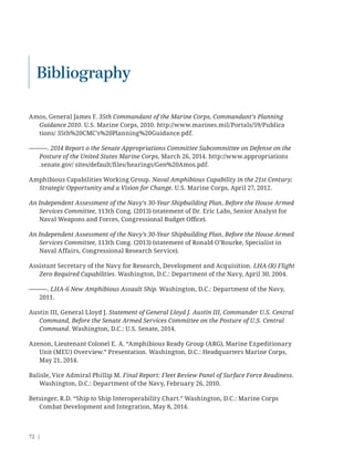 72 |
Amos, General James F. 35th Commandant of the Marine Corps, Commandant’s Planning
Guidance 2010. U.S. Marine Corps, 2010. http://www.marines.mil/Portals/59/Publica
tions/ 35th%20CMC’s%20Planning%20Guidance.pdf.
———. 2014 Report o the Senate Appropriations Committee Subcommittee on Defense on the
Posture of the United States Marine Corps, March 26, 2014. http://www.appropriations
.senate.gov/ sites/default/ﬁles/hearings/Gen%20Amos.pdf.
Amphibious Capabilities Working Group. Naval Amphibious Capability in the 21st Century:
Strategic Opportunity and a Vision for Change. U.S. Marine Corps, April 27, 2012.
An Independent Assessment of the Navy’s 30-Year Shipbuilding Plan, Before the House Armed
Services Committee, 113th Cong. (2013) (statement of Dr. Eric Labs, Senior Analyst for
Naval Weapons and Forces, Congressional Budget Oﬃce).
An Independent Assessment of the Navy’s 30-Year Shipbuilding Plan, Before the House Armed
Services Committee, 113th Cong. (2013) (statement of Ronald O’Rourke, Specialist in
Naval Affairs, Congressional Research Service).
Assistant Secretary of the Navy for Research, Development and Acquisition. LHA (R) Flight
Zero Required Capabilities. Washington, D.C.: Department of the Navy, April 30, 2004.
———. LHA-6 New Amphibious Assault Ship. Washington, D.C.: Department of the Navy,
2011.
Austin III, General Lloyd J. Statement of General Lloyd J. Austin III, Commander U.S. Central
Command, Before the Senate Armed Services Committee on the Posture of U.S. Central
Command. Washington, D.C.: U.S. Senate, 2014.
Azenon, Lieutenant Colonel E. A. “Amphibious Ready Group (ARG), Marine Expeditionary
Unit (MEU) Overview.” Presentation. Washington, D.C.: Headquarters Marine Corps,
May 21, 2014.
Balisle, Vice Admiral Phillip M. Final Report: Fleet Review Panel of Surface Force Readiness.
Washington, D.C.: Department of the Navy, February 26, 2010.
Betsinger, R.D. “Ship to Ship Interoperability Chart.” Washington, D.C.: Marine Corps
Combat Development and Integration, May 8, 2014.
Bibliography
 