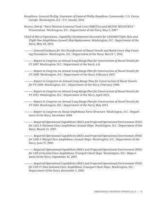AMPHIBIOUS SHIPPING SHORTFALLS | 73
Breedlove, General Phillip. Statement of General Phillip Breedlove, Commander, U.S. Forces
Europe. Washington, D.C.: U.S. Senate, 2014.
Brown, David. “Navy Mission Essential Task Lists (NMETLs) and METOC MEASURES.”
Presentation. Washington, D.C.: Department of the Navy, May 3, 2007.
Chief of Naval Operations. Capability Development Document for LHA9RO Flight Zero and
Flight One Amphibious Assault Ship Replacement. Washington, D.C.: Department of the
Navy, May 28, 2013.
———. General Guidance for the Classiﬁcation of Naval Vessels and Battle Force Ship Count-
ing Procedures. Washington, D.C.: Department of the Navy, March 7, 2014.
———. Report to Congress on Annual Long-Range Plan for Construction of Naval Vessels for
FY 2007. Washington, D.C.: Department of the Navy, n.d.
———. Report to Congress on Annual Long-Range Plan for Construction of Naval Vessels for
FY 2008. Washington, D.C.: Department of the Navy, February 2007.
———. Report to Congress on Annual Long-Range Plan for Construction of Naval Vessels
for FY 2009. Washington, D.C.: Department of the Navy, February 2008.
———. Report to Congress on Annual Long-Range Plan for Construction of Naval Vessels for
FY 2013. Washington, D.C.: Department of the Navy, April 2012.
———. Report to Congress on Annual Long-Range Plan for Construction of Naval Vessels for
FY 2014. Washington, D.C.: Department of the Navy, May 2013.
———. Report to Congress on Naval Amphibious Force Structure. Washington, D.C.: Depart-
ment of the Navy, December 2008.
———. Required Operational Capabilities (ROC) and Projected Operational Environment (POE)
for LHA 1 (Tarawa) Class Amphibious Assault Ships. Washington, D.C.: Department of the
Navy, March 21, 2007.
———. Required Operational Capabilities (ROC) and Projected Operational Environment (POE)
for LHD 1 (Wasp) Class Amphibious Assault Ships. Washington, D.C.: Department of the
Navy, June 17, 2005.
———. Required Operational Capabilities (ROC) and Projected Operational Environment (POE)
for LPD 4 (Austin) Class Amphibious Transport Dock Ships. Washington, D.C.: Depart-
ment of the Navy, September 11, 2007.
———. Required Operational Capabilities (ROC) and Projected Operational Environment (POE)
for LPD 17 (San Antonio) Class Amphibious Transport Dock Ships. Washington, D.C.:
Department of the Navy, November 1, 2005.
 