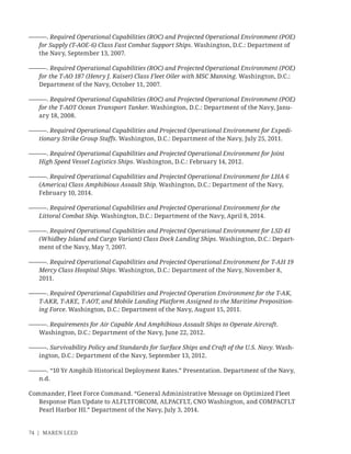 74 | MAREN LEED
———. Required Operational Capabilities (ROC) and Projected Operational Environment (POE)
for Supply (T-AOE-6) Class Fast Combat Support Ships. Washington, D.C.: Department of
the Navy, September 13, 2007.
———. Required Operational Capabilities (ROC) and Projected Operational Environment (POE)
for the T-AO 187 (Henry J. Kaiser) Class Fleet Oiler with MSC Manning. Washington, D.C.:
Department of the Navy, October 11, 2007.
———. Required Operational Capabilities (ROC) and Projected Operational Environment (POE)
for the T-AOT Ocean Transport Tanker. Washington, D.C.: Department of the Navy, Janu-
ary 18, 2008.
———. Required Operational Capabilities and Projected Operational Environment for Expedi-
tionary Strike Group Staffs. Washington, D.C.: Department of the Navy, July 25, 2011.
———. Required Operational Capabilities and Projected Operational Environment for Joint
High Speed Vessel Logistics Ships. Washington, D.C.: February 14, 2012.
———. Required Operational Capabilities and Projected Operational Environment for LHA 6
(America) Class Amphibious Assault Ship. Washington, D.C.: Department of the Navy,
February 10, 2014.
———. Required Operational Capabilities and Projected Operational Environment for the
Littoral Combat Ship. Washington, D.C.: Department of the Navy, April 8, 2014.
———. Required Operational Capabilities and Projected Operational Environment for LSD 41
(Whidbey Island and Cargo Variant) Class Dock Landing Ships. Washington, D.C.: Depart-
ment of the Navy, May 7, 2007.
———. Required Operational Capabilities and Projected Operational Environment for T-AH 19
Mercy Class Hospital Ships. Washington, D.C.: Department of the Navy, November 8,
2011.
———. Required Operational Capabilities and Projected Operation Environment for the T-AK,
T-AKR, T-AKE, T-AOT, and Mobile Landing Platform Assigned to the Maritime Preposition-
ing Force. Washington, D.C.: Department of the Navy, August 15, 2011.
———. Requirements for Air Capable And Amphibious Assault Ships to Operate Aircraft.
Washington, D.C.: Department of the Navy, June 22, 2012.
———. Survivability Policy and Standards for Surface Ships and Craft of the U.S. Navy. Wash-
ington, D.C.: Department of the Navy, September 13, 2012.
———. “10 Yr Amphib Historical Deployment Rates.” Presentation. Department of the Navy,
n.d.
Commander, Fleet Force Command. “General Administrative Message on Optimized Fleet
Response Plan Update to ALFLTFORCOM, ALPACFLT, CNO Washington, and COMPACFLT
Pearl Harbor HI.” Department of the Navy, July 3, 2014.
 