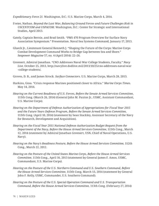 76 | MAREN LEED
Expeditionary Force 21. Washington, D.C.: U.S. Marine Corps, March 4, 2014.
Freier, Nathan. Beyond the Last War, Balancing Ground Forces and Future Challenges Risk in
USCENTCOM and USPACOM. Washington, D.C.: Center for Strategic and International
Studies, April 2013.
Gately, Captain Bernie, and Brad Smith. “PMS 470 Program Overview for Surface Navy
Association Symposium.” Presentation. Naval Sea Systems Command, January 17, 2013.
Glueck Jr., Lieutenant General Kenneth J. “Shaping the Future of the Corps: Marine Corps
Combat Development Command Works to Bridge Gap between Sea and Shore.”
Seapower Magazine 57, no. 4 (April 2014): 22–26.
Greenert, Admiral Jonathan. “CNO Addresses Naval War College Students, Faculty.” Navy
Live. October 25, 2013, http://navylive.dodlive.mil/2013/10/25/cno-addresses-naval-war
-college-students/.
Groves, D. B., and James Strock. Surface Connectors. U.S. Marine Corps, March 28, 2013.
Harkins, Gina. “Crisis response Marines positioned closer to Africa.” Marine Corps Times.
May 14, 2014.
Hearing on the Current Readiness of U.S. Forces, Before the Senate Armed Services Committee,
113th Cong. (March 26, 2014) (General John M. Paxton Jr., USMC, Assistant Commandant,
U.S. Marine Corps).
Hearing on the Department of Defense Authorization of Appropriations for Fiscal Year 2015
and the Future Years Defense Program, Before the Senate Armed Services Committee,
113th Cong. (April 10, 2014) (statement by Sean Stackley, Assistant Secretary of the Navy
for Research, Development and Acquisition).
Hearing on the Fiscal Year 2015 National Defense Authorization Budget Request from the
Department of the Navy, Before the House Armed Services Committee, 113th Cong., March
12, 2014 (statement by Admiral Jonathan Greenert, USN, Chief of Naval Operations, U.S.
Navy).
Hearing on the Navy’s Readiness Posture, Before the House Armed Services Committee, 112th
Cong., March 22, 2012.
Hearing on the Posture of the United States Marine Corps, Before the House Armed Services
Committee, 113th Cong., April 16, 2013 (statement by General James F. Amos, USMC,
Commandant, U.S. Marine Corps).
Hearing on the Posture of the U.S. Northern Command and U.S. Southern Command, Before
the House Armed Services Committee, 113th Cong, March 13, 2014 (statement by General
John F. Kelly, USMC, Commander, U.S. Southern Command).
Hearing on the Posture of the U.S. Special Operation Command and U.S. Transportation
Command, Before the House Armed Services Committee, 113th Cong. (February 27, 2014)
 